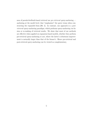 ness of pseudo-feedback-based retrieval use pre-retrieval query-anchoring —
anchoring at the model level, that “emphasizes” the query terms when con-
structing the expanded form [90, 1]. In contrast, our approach is a post-
retrieval query-anchoring paradigm, which performs query-anchoring via fu-
sion or re-ranking of retrieval results. We show that most of our methods
are eﬀective when applied on expansion-based models, whether they perform
pre-retrieval query-anchoring or not, where the latter’s robustness improve-
ment is naturally larger than that of the former’s. Hence pre-retrieval and
post-retrieval query-anchoring can be viewed as complementary.
5
 