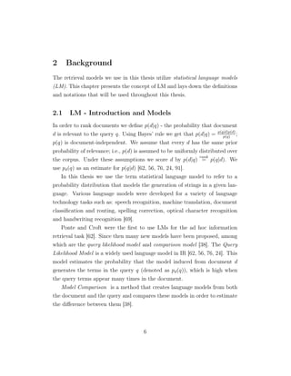 2 Background
The retrieval models we use in this thesis utilize statistical language models
(LM). This chapter presents the concept of LM and lays down the deﬁnitions
and notations that will be used throughout this thesis.
2.1 LM - Introduction and Models
In order to rank documents we deﬁne p(d|q) - the probability that document
d is relevant to the query q. Using Bayes’ rule we get that p(d|q) = p(q|d)p(d)
p(q)
;
p(q) is document-independent. We assume that every d has the same prior
probability of relevance; i.e., p(d) is assumed to be uniformly distributed over
the corpus. Under these assumptions we score d by p(d|q)
rank
= p(q|d). We
use pd(q) as an estimate for p(q|d) [62, 56, 76, 24, 91].
In this thesis we use the term statistical language model to refer to a
probability distribution that models the generation of strings in a given lan-
guage. Various language models were developed for a variety of language
technology tasks such as: speech recognition, machine translation, document
classiﬁcation and routing, spelling correction, optical character recognition
and handwriting recognition [69].
Ponte and Croft were the ﬁrst to use LMs for the ad hoc information
retrieval task [62]. Since then many new models have been proposed, among
which are the query likelihood model and comparison model [38]. The Query
Likelihood Model is a widely used language model in IR [62, 56, 76, 24]. This
model estimates the probability that the model induced from document d
generates the terms in the query q (denoted as pd(q)), which is high when
the query terms appear many times in the document.
Model Comparison is a method that creates language models from both
the document and the query and compares these models in order to estimate
the diﬀerence between them [38].
6
 