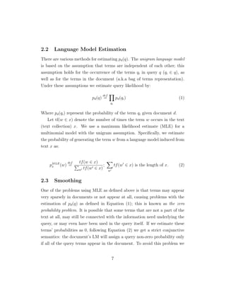 2.2 Language Model Estimation
There are various methods for estimating pd(q). The unigram language model
is based on the assumption that terms are independent of each other; this
assumption holds for the occurrence of the terms qi in query q (qi ∈ q), as
well as for the terms in the document (a.k.a bag of terms representation).
Under these assumptions we estimate query likelihood by:
pd(q)
def
=
qi
pd(qi) (1)
Where pd(qi) represent the probability of the term qi given document d.
Let tf(w ∈ x) denote the number of times the term w occurs in the text
(text collection) x. We use a maximum likelihood estimate (MLE) for a
multinomial model with the unigram assumption. Speciﬁcally, we estimate
the probability of generating the term w from a language model induced from
text x as:
pMLE
x (w)
def
=
tf(w ∈ x)
w tf(w ∈ x)
;
w
tf(w ∈ x) is the length of x. (2)
2.3 Smoothing
One of the problems using MLE as deﬁned above is that terms may appear
very sparsely in documents or not appear at all, causing problems with the
estimation of pd(q) as deﬁned in Equation (1); this is known as the zero
probability problem. It is possible that some terms that are not a part of the
text at all, may still be connected with the information need underlying the
query, or may even have been used in the query itself. If we estimate these
terms’ probabilities as 0, following Equation (2) we get a strict conjunctive
semantics: the document’s LM will assign a query non-zero probability only
if all of the query terms appear in the document. To avoid this problem we
7
 