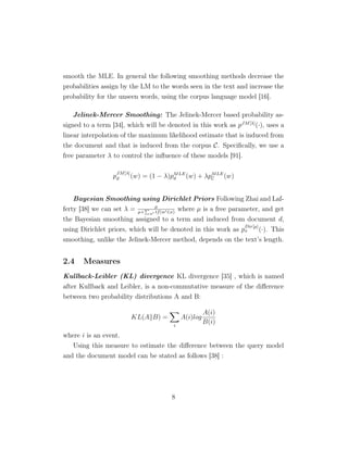 smooth the MLE. In general the following smoothing methods decrease the
probabilities assign by the LM to the words seen in the text and increase the
probability for the unseen words, using the corpus language model [16].
Jelinek-Mercer Smoothing: The Jelinek-Mercer based probability as-
signed to a term [34], which will be denoted in this work as pJM[λ]
(·), uses a
linear interpolation of the maximum likelihood estimate that is induced from
the document and that is induced from the corpus C. Speciﬁcally, we use a
free parameter λ to control the inﬂuence of these models [91].
p
JM[λ]
d (w) = (1 − λ)pMLE
d (w) + λpMLE
C (w)
Bayesian Smoothing using Dirichlet Priors Following Zhai and Laf-
ferty [38] we can set λ = µ
µ+ w tf(w ∈x)
where µ is a free parameter, and get
the Bayesian smoothing assigned to a term and induced from document d,
using Dirichlet priors, which will be denoted in this work as p
Dir[µ]
x (·). This
smoothing, unlike the Jelinek-Mercer method, depends on the text’s length.
2.4 Measures
Kullback-Leibler (KL) divergence KL divergence [35] , which is named
after Kullback and Leibler, is a non-commutative measure of the diﬀerence
between two probability distributions A and B:
KL(A B) =
i
A(i)log
A(i)
B(i)
where i is an event.
Using this measure to estimate the diﬀerence between the query model
and the document model can be stated as follows [38] :
8
 