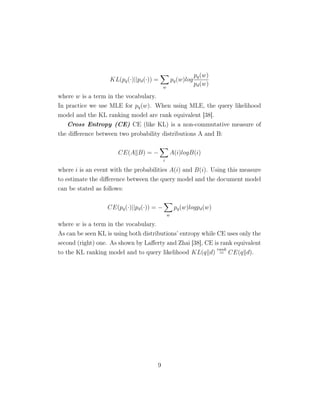 KL(pq(·)||pd(·)) =
w
pq(w)log
pq(w)
pd(w)
where w is a term in the vocabulary.
In practice we use MLE for pq(w). When using MLE, the query likelihood
model and the KL ranking model are rank equivalent [38].
Cross Entropy (CE) CE (like KL) is a non-commutative measure of
the diﬀerence between two probability distributions A and B:
CE(A B) = −
i
A(i)logB(i)
where i is an event with the probabilities A(i) and B(i). Using this measure
to estimate the diﬀerence between the query model and the document model
can be stated as follows:
CE(pq(·)||pd(·)) = −
w
pq(w)logpd(w)
where w is a term in the vocabulary.
As can be seen KL is using both distributions’ entropy while CE uses only the
second (right) one. As shown by Laﬀerty and Zhai [38], CE is rank equivalent
to the KL ranking model and to query likelihood KL(q d)
rank
= CE(q d).
9
 