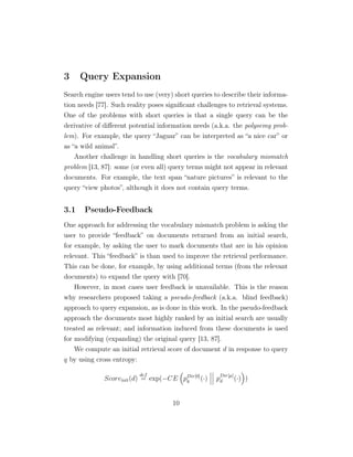 3 Query Expansion
Search engine users tend to use (very) short queries to describe their informa-
tion needs [77]. Such reality poses signiﬁcant challenges to retrieval systems.
One of the problems with short queries is that a single query can be the
derivative of diﬀerent potential information needs (a.k.a. the polysemy prob-
lem). For example, the query “Jaguar” can be interpreted as “a nice car” or
as “a wild animal”.
Another challenge in handling short queries is the vocabulary mismatch
problem [13, 87]: some (or even all) query terms might not appear in relevant
documents. For example, the text span “nature pictures” is relevant to the
query “view photos”, although it does not contain query terms.
3.1 Pseudo-Feedback
One approach for addressing the vocabulary mismatch problem is asking the
user to provide “feedback” on documents returned from an initial search,
for example, by asking the user to mark documents that are in his opinion
relevant. This “feedback” is than used to improve the retrieval performance.
This can be done, for example, by using additional terms (from the relevant
documents) to expand the query with [70].
However, in most cases user feedback is unavailable. This is the reason
why researchers proposed taking a pseudo-feedback (a.k.a. blind feedback)
approach to query expansion, as is done in this work. In the pseudo-feedback
approach the documents most highly ranked by an initial search are usually
treated as relevant; and information induced from these documents is used
for modifying (expanding) the original query [13, 87].
We compute an initial retrieval score of document d in response to query
q by using cross entropy:
Scoreinit(d)
def
= exp(−CE pDir[0]
q (·) p
Dir[µ]
d (·) )
10
 