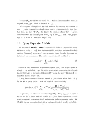 We use Dinit to denote the initial list — the set of documents d with the
highest Scoreinit(d), and n as the size of Dinit.
We compute an expanded retrieval score of document d in response to
query q using a pseudo-feedback-based query expansion model (see Sec-
tion 3.2). We use PF(Dinit) to denote the expansion-based list — the set
of documents d with the highest Scorepf(d). Scoreinit(d) and Scorepf(d) as-
sign 0 if d is not in these lists, respectively.
3.2 Query Expansion Models
The Relevance Model - RM1: The relevance model is a well known query
expansion model [41, 40]. The relevance model paradigm assumes that there
exists a (language) model RM1 that generates terms both in the query and
in the relevant documents. The basic relevance model is deﬁned by:
pRM1(w)
def
=
d∈Dinit
pd(w)p(d|q) (3)
This can be interpreted as a weighted average of pd(w) with weights given by
p(d|q) — the probability that document d is relevant to the query q, which is
interpreted here as normalized likelihood by using the query likelihood (see
Equation 1) and Bayes’ rule.
Using the LM deﬁnitions from Section 2.1, we can estimate RM1. Let qi
be the set of query terms. The RM1 model is then deﬁned by
pRM1(w; n, α)
def
=
d∈Dinit
p
JM[α]
d (w) i p
JM[α]
d (qi)
dj∈Dinit i p
JM[α]
dj
(qi)
.
In practice, the relevance model is clipped by setting pRM1(w; n, α) to 0
for all but the β terms with the highest pRM1(w; n, α) to begin with. This is
done in order to improve retrieval performance and computation speed. [18,
55, 23]; further normalization is then performed to yield a valid probability
11
 