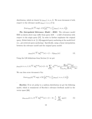 distribution, which we denote by pRM1(·; n, α, β). We score document d with
respect to the relevance model pRM1(·; n, α, β) by
ScoreRM1(d)
def
= exp(−CE p
Dir[µ]
d (·) pRM1(·; n, α, β) ).
The Interpolated Relevance Model - RM3: The relevance model
RM1 as shown above may suﬀer from query drift — a shift of intention with
respect to the origin query [57]. In order to further emphasize the original
query, Abdul-Jaleel et al. [1, 23] suggested query-anchoring at the model level
(i.e., pre-retrieval query-anchoring). Speciﬁcally, using a linear interpolation
between the relevance model and the original query model:
pRM3(w)
def
= λpMLE
q (w) + (1 − λ)pRM1(w) (4)
Using the LM deﬁnitions from Section 2.1 we get:
pRM3(w; n, α, β, λ)
def
= λpDir[0]
q (w)+(1−λ)
d∈Dinit
p
JM[α]
d (w) i p
JM[α]
d (qi)
dj∈Dinit i p
JM[α]
dj
(qi)
.
We can then score document d by:
ScoreRM3(d)
def
= exp(−CE p
Dir[µ]
d (·) pRM3(·; n, α, β, λ) )
.
Rocchio: If we set p(d|q) to a uniform distribution we get the following
model, which is reminiscent of Rocchio’s relevance feedback model in the
vector space [68]:
pRocchio3(w; n, β)
def
= λpMLE
q (w) + (1 − λ) ·
1
n
·
d∈Dinit
pd(w) (5)
12
 