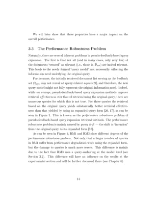 We will later show that these properties have a major impact on the
overall performance.
3.3 The Performance Robustness Problem
Naturally, there are several inherent problems in pseudo-feedback-based query
expansion. The ﬁrst is that not all (and in many cases, only very few) of
the documents “treated” as relevant (i.e., those in Dinit) are indeed relevant.
This leads to the newly formed “query model” not necessarily reﬂecting the
information need underlying the original query.
Furthermore, the initially retrieved document list serving as the feedback
set Dinit, may not reveal all query-related aspects [9], and therefore, the new
query model might not fully represent the original information need. Indeed,
while on average, pseudo-feedback-based query expansion methods improve
retrieval eﬀectiveness over that of retrieval using the original query, there are
numerous queries for which this is not true. For these queries the retrieval
based on the original query yields substantially better retrieval eﬀective-
ness than that yielded by using an expanded query form [20, 17], as can be
seen in Figure 1. This is known as the performance robustness problem of
pseudo-feedback-based query expansion retrieval methods. The performance
robustness problem is mainly caused by query drift — the shift in “intention”
from the original query to its expanded form [57].
As can be seen in Figure 1, RM1 and RM3 show diﬀerent degrees of the
performance robustness problem. Not only that a larger number of queries
in RM1 suﬀer from performance degradation when using the expanded form,
but the damage to queries is much more severe. This diﬀerence is mainly
due to the fact that RM3 uses a query-anchoring at the model level (see
Section 3.2). This diﬀerence will have an inﬂuence on the results at the
experimental section and will be further discussed there (see Chapter 6).
14
 