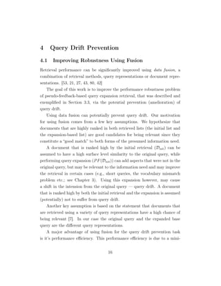 4 Query Drift Prevention
4.1 Improving Robustness Using Fusion
Retrieval performance can be signiﬁcantly improved using data fusion, a
combination of retrieval methods, query representations or document repre-
sentations. [53, 21, 27, 43, 80, 42]
The goal of this work is to improve the performance robustness problem
of pseudo-feedback-based query expansion retrieval, that was described and
exempliﬁed in Section 3.3, via the potential prevention (amelioration) of
query drift.
Using data fusion can potentially prevent query drift. Our motivation
for using fusion comes from a few key assumptions. We hypothesize that
documents that are highly ranked in both retrieved lists (the initial list and
the expansion-based list) are good candidates for being relevant since they
constitute a “good match” to both forms of the presumed information need.
A document that is ranked high by the initial retrieval (Dinit) can be
assumed to have a high surface level similarity to the original query, while
performing query expansion (PF(Dinit)) can add aspects that were not in the
original query, but may be relevant to the information need and may improve
the retrieval in certain cases (e.g., short queries, the vocabulary mismatch
problem etc.; see Chapter 3). Using this expansion however, may cause
a shift in the intension from the original query — query drift. A document
that is ranked high by both the initial retrieval and the expansion is assumed
(potentially) not to suﬀer from query drift.
Another key assumption is based on the statement that documents that
are retrieved using a variety of query representations have a high chance of
being relevant [7]. In our case the original query and the expanded base
query are the diﬀerent query representations.
A major advantage of using fusion for the query drift prevention task
is it’s performance eﬃciency. This performance eﬃciency is due to a mini-
16
 