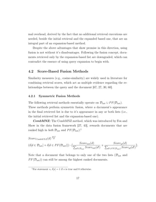 mal overhead, derived by the fact that no additional retrieval executions are
needed, beside the initial retrieval and the expanded based one, that are an
integral part of an expansion-based method.
Despite the above advantages that show promise in this direction, using
fusion is not without it’s disadvantages. Following the fusion concept, docu-
ments retrieved only by the expansion-based list are downgraded, which can
contradict the essence of using query expansion to begin with.
4.2 Score-Based Fusion Methods
Similarity measures (e.g., cosine-similarity) are widely used in literature for
combining retrieval scores, which act as multiple evidence regarding the re-
lationships between the query and the document [67, 27, 30, 60].
4.2.1 Symmetric Fusion Methods
The following retrieval methods essentially operate on Dinit ∪ PF(Dinit).
These methods perform symmetric fusion, where a document’s appearance
in the ﬁnal retrieved list is due to it’s appearance in any or both lists (i.e.,
the initial retrieved list and the expansion-based one).
CombMNZ: The CombMNZ method, which was introduced by Fox and
Show in the data fusion framework [27, 43], rewards documents that are
ranked high in both Dinit and PF(Dinit):1
ScoreCombMNZ(d)
def
=
(δ[d ∈ Dinit] + δ[d ∈ PF(Dinit)]) ·
Scoreinit(d)
d ∈Dinit
Scoreinit(d )
+
Scorepf(d)
d ∈PF(Dinit) Scorepf(d )
.
Note that a document that belongs to only one of the two lists (Dinit and
PF(Dinit)) can still be among the highest ranked documents.
1
For statement s, δ[s] = 1 if s is true and 0 otherwise.
17
 