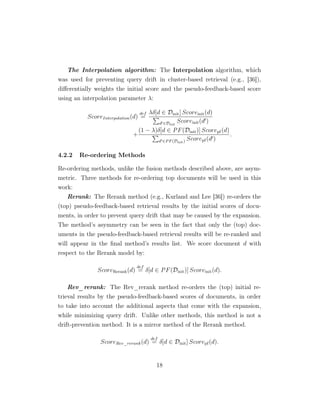 The Interpolation algorithm: The Interpolation algorithm, which
was used for preventing query drift in cluster-based retrieval (e.g., [36]),
diﬀerentially weights the initial score and the pseudo-feedback-based score
using an interpolation parameter λ:
ScoreInterpolation(d)
def
=
λδ[d ∈ Dinit] Scoreinit(d)
d ∈Dinit
Scoreinit(d )
+
(1 − λ)δ[d ∈ PF(Dinit)] Scorepf(d)
d ∈PF(Dinit) Scorepf(d )
.
4.2.2 Re-ordering Methods
Re-ordering methods, unlike the fusion methods described above, are asym-
metric. Three methods for re-ordering top documents will be used in this
work:
Rerank: The Rerank method (e.g., Kurland and Lee [36]) re-orders the
(top) pseudo-feedback-based retrieval results by the initial scores of docu-
ments, in order to prevent query drift that may be caused by the expansion.
The method’s asymmetry can be seen in the fact that only the (top) doc-
uments in the pseudo-feedback-based retrieval results will be re-ranked and
will appear in the ﬁnal method’s results list. We score document d with
respect to the Rerank model by:
ScoreRerank(d)
def
= δ[d ∈ PF(Dinit)] Scoreinit(d).
Rev_rerank: The Rev_rerank method re-orders the (top) initial re-
trieval results by the pseudo-feedback-based scores of documents, in order
to take into account the additional aspects that come with the expansion,
while minimizing query drift. Unlike other methods, this method is not a
drift-prevention method. It is a mirror method of the Rerank method.
ScoreRev_rerank(d)
def
= δ[d ∈ Dinit] Scorepf(d).
18
 