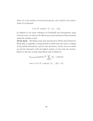 where Nd is the number of retrieved documents, and rank(d) is the rank in
which d is positioned:
∀ d ∈ D, rank(d) : D → {1, ..., Nd};
In addition to the above deﬁnition of CombMNZ and Interpolation using
retrieval scores, we will test the eﬀectiveness and robustness of those methods
using this ranking as well.
Borda Rank : The Borda count, ﬁrst introduced in 1770 by Jean-Charles de
Borda [22], is originally a voting method in which each voter gives a ranking
of all possible alternatives, and for each alternative, all the votes are added
up and the alternative with the highest number of votes wins the election.
Based on this idea scoring using Borda rank is deﬁned as:
SbordaRank(rank(d))
def
=
ranki(d)
(Nd − ranki(d))
where ∀ d ∈ D, ranki(d) : {1, ..., Nd} → D;
20
 