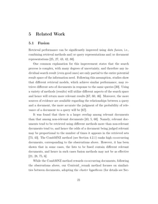 5 Related Work
5.1 Fusion
Retrieval performance can be signiﬁcantly improved using data fusion, i.e.,
combining retrieval methods and/or query representations and/or document
representations [25, 27, 43, 42, 80].
One common explanation for this improvement states that the search
process is complex, with many degrees of uncertainty, and therefore any in-
dividual search result (even good ones) are only partial to the entire potential
result space of the information need. Following this assumption, studies show
that diﬀerent retrieval models, which achieve similar performance, may re-
trieve diﬀerent sets of documents in response to the same queries [30]. Using
a variety of methods (results) will utilize diﬀerent aspects of the search space
and hence will return more relevant results [67, 60, 46]. Moreover, the more
sources of evidence are available regarding the relationships between a query
and a document, the more accurate the judgment of the probability of rele-
vance of a document to a query will be [67].
It was found that there is a larger overlap among relevant documents
than that among non-relevant documents [43, 5, 60]. Namely, relevant doc-
uments tend to be retrieved using diﬀerent methods more than non-relevant
documents tend to, and hence the odds of a document being judged relevant
may be proportional to the number of times it appears in the retrieved sets
[73, 43]. The CombMNZ method (see Section 4.2.1) ranks high co-occurring
documents, corresponding to the observations above. However, it has been
shown that in some cases, the lists to be fused contain diﬀerent relevant
documents, and hence in such cases fusion methods may not be as eﬀective
[21, 28, 75, 6].
While the CombMNZ method rewards co-occurring documents, following
the observations above, our Centroid_rerank method focuses on similari-
ties between documents, adopting the cluster hypothesis (for details see Sec-
21
 