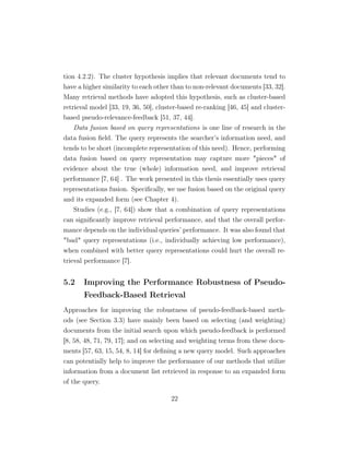 tion 4.2.2). The cluster hypothesis implies that relevant documents tend to
have a higher similarity to each other than to non-relevant documents [33, 32].
Many retrieval methods have adopted this hypothesis, such as cluster-based
retrieval model [33, 19, 36, 50], cluster-based re-ranking [46, 45] and cluster-
based pseudo-relevance-feedback [51, 37, 44].
Data fusion based on query representations is one line of research in the
data fusion ﬁeld. The query represents the searcher’s information need, and
tends to be short (incomplete representation of this need). Hence, performing
data fusion based on query representation may capture more pieces of
evidence about the true (whole) information need, and improve retrieval
performance [7, 64] . The work presented in this thesis essentially uses query
representations fusion. Speciﬁcally, we use fusion based on the original query
and its expanded form (see Chapter 4).
Studies (e.g., [7, 64]) show that a combination of query representations
can signiﬁcantly improve retrieval performance, and that the overall perfor-
mance depends on the individual queries’ performance. It was also found that
bad query representations (i.e., individually achieving low performance),
when combined with better query representations could hurt the overall re-
trieval performance [7].
5.2 Improving the Performance Robustness of Pseudo-
Feedback-Based Retrieval
Approaches for improving the robustness of pseudo-feedback-based meth-
ods (see Section 3.3) have mainly been based on selecting (and weighting)
documents from the initial search upon which pseudo-feedback is performed
[8, 58, 48, 71, 79, 17]; and on selecting and weighting terms from these docu-
ments [57, 63, 15, 54, 8, 14] for deﬁning a new query model. Such approaches
can potentially help to improve the performance of our methods that utilize
information from a document list retrieved in response to an expanded form
of the query.
22
 