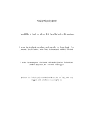 ACKNOWLEDGMENTS
I would like to thank my advisor DR. Oren Kurland for his guidance
I would like to thank my colleges and specially to: Anna Shtok , Erez
Karpas, Nataly Soskin, Inna Gelfer Kalmanovich and Lior Meister
I would like to express a deep gratitude to my parents, Zahava and
Michael Zighelnic, for their love and support
I would like to thank my dear husband Ilan for his help, love and
support and for always standing by me
 