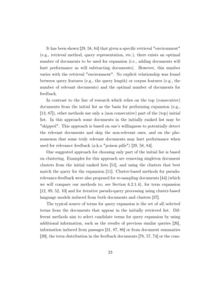 It has been shown [29, 58, 84] that given a speciﬁc retrieval environment
(e.g., retrieval method, query representation, etc.), there exists an optimal
number of documents to be used for expansion (i.e., adding documents will
hurt performance as will subtracting documents). However, this number
varies with the retrieval environment. No explicit relationship was found
between query features (e.g., the query length) or corpus features (e.g., the
number of relevant documents) and the optimal number of documents for
feedback.
In contrast to the line of research which relies on the top (consecutive)
documents from the initial list as the basis for performing expansion (e.g.,
[13, 87]), other methods use only a (non consecutive) part of the (top) initial
list. In this approach some documents in the initially ranked list may be
skipped. This approach is based on one’s willingness to potentially detect
the relevant documents and skip the non-relevant ones, and on the phe-
nomenon that some truly relevant documents may hurt performance when
used for relevance feedback (a.k.a poison pills) [29, 58, 84].
One suggested approach for choosing only part of the initial list is based
on clustering. Examples for this approach are removing singleton document
clusters from the initial ranked lists [51], and using the clusters that best
match the query for the expansion [11]. Cluster-based methods for pseudo-
relevance-feedback were also proposed for re-sampling documents [44] (which
we will compare our methods to; see Section 6.2.1.4), for term expansion
[12, 89, 52, 10] and for iterative pseudo-query processing using cluster-based
language models induced from both documents and clusters [37].
The typical source of terms for query expansion is the set of all/selected
terms from the documents that appear in the initially retrieved list. Dif-
ferent methods aim to select candidate terms for query expansion by using
additional information, such as the results of previous similar queries [26],
information induced from passages [31, 87, 88] or from document summaries
[39], the term distribution in the feedback documents [78, 57, 74] or the com-
23
 