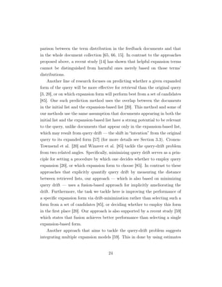 parison between the term distribution in the feedback documents and that
in the whole document collection [65, 66, 15]. In contrast to the approaches
proposed above, a recent study [14] has shown that helpful expansion terms
cannot be distinguished from harmful ones merely based on those terms’
distributions.
Another line of research focuses on predicting whether a given expanded
form of the query will be more eﬀective for retrieval than the original query
[3, 20], or on which expansion form will perform best from a set of candidates
[85]. One such prediction method uses the overlap between the documents
in the initial list and the expansion-based list [20]. This method and some of
our methods use the same assumption that documents appearing in both the
initial list and the expansion-based list have a strong potential to be relevant
to the query, unlike documents that appear only in the expansion-based list,
which may result from query drift — the shift in “intention” from the original
query to its expanded form [57] (for more details see Section 3.3). Cronen-
Townsend et al. [20] and Winaver et al. [85] tackle the query-drift problem
from two related angles. Speciﬁcally, minimizing query drift serves as a prin-
ciple for setting a procedure by which one decides whether to employ query
expansion [20], or which expansion form to choose [85]. In contrast to these
approaches that explicitly quantify query drift by measuring the distance
between retrieved lists, our approach — which is also based on minimizing
query drift — uses a fusion-based approach for implicitly ameliorating the
drift. Furthermore, the task we tackle here is improving the performance of
a speciﬁc expansion form via drift-minimization rather than selecting such a
form from a set of candidates [85], or deciding whether to employ this form
in the ﬁrst place [20]. Our approach is also supported by a recent study [59]
which states that fusion achieves better performance than selecting a single
expansion-based form.
Another approach that aims to tackle the query-drift problem suggests
integrating multiple expansion models [59]. This in done by using estimates
24
 