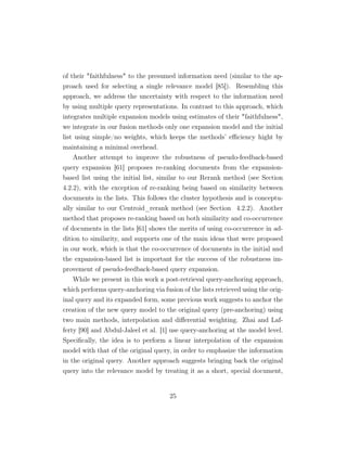 of their faithfulness to the presumed information need (similar to the ap-
proach used for selecting a single relevance model [85]). Resembling this
approach, we address the uncertainty with respect to the information need
by using multiple query representations. In contrast to this approach, which
integrates multiple expansion models using estimates of their faithfulness,
we integrate in our fusion methods only one expansion model and the initial
list using simple/no weights, which keeps the methods’ eﬃciency hight by
maintaining a minimal overhead.
Another attempt to improve the robustness of pseudo-feedback-based
query expansion [61] proposes re-ranking documents from the expansion-
based list using the initial list, similar to our Rerank method (see Section
4.2.2), with the exception of re-ranking being based on similarity between
documents in the lists. This follows the cluster hypothesis and is conceptu-
ally similar to our Centroid_rerank method (see Section 4.2.2). Another
method that proposes re-ranking based on both similarity and co-occurrence
of documents in the lists [61] shows the merits of using co-occurrence in ad-
dition to similarity, and supports one of the main ideas that were proposed
in our work, which is that the co-occurrence of documents in the initial and
the expansion-based list is important for the success of the robustness im-
provement of pseudo-feedback-based query expansion.
While we present in this work a post-retrieval query-anchoring approach,
which performs query-anchoring via fusion of the lists retrieved using the orig-
inal query and its expanded form, some previous work suggests to anchor the
creation of the new query model to the original query (pre-anchoring) using
two main methods, interpolation and diﬀerential weighting. Zhai and Laf-
ferty [90] and Abdul-Jaleel et al. [1] use query-anchoring at the model level.
Speciﬁcally, the idea is to perform a linear interpolation of the expansion
model with that of the original query, in order to emphasize the information
in the original query. Another approach suggests bringing back the original
query into the relevance model by treating it as a short, special document,
25
 