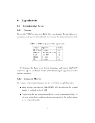 6 Experiments
6.1 Experimental Setup
6.1.1 Corpora
We use the TREC corpora from Table 1 for experiments. Topics’ titles serve
as queries; only queries with at least one relevant document are considered.
Table 1: TREC corpora used for experiments
Corpus Queries Disks
TREC1-3 51-200 1-3
ROBUST 301-450, 601-700 4,5
WSJ 151-200 1-2
SJMN 51-150 3
AP 51-150 1-3
We tokenize the data, apply Porter stemming, and remove INQUERY
stopwords [2], via the Lemur toolkit (www.lemurproject.org), which is also
used for retrieval.
6.1.2 Evaluation Metrics
To evaluate retrieval performance, we use two widely accepted metrics:
• Mean average precision at 1000 (MAP), which evaluates the general
quality of ranking methods [82].
• Precision of the top 5 documents (P@5), which measures the ability of
retrieval methods to position relevant documents at the highest ranks
of the retrieved results.
27
 