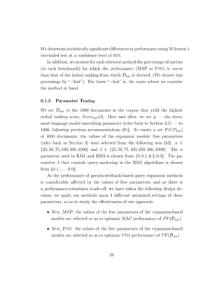We determine statistically signiﬁcant diﬀerences in performance using Wilcoxon’s
two-tailed test at a conﬁdence level of 95%.
In addition, we present for each retrieval method the percentage of queries
(in each benchmark) for which the performance (MAP or P@5) is worse
than that of the initial ranking from which Dinit is derived. (We denote this
percentage by “Init”.) The lower “Init” is, the more robust we consider
the method at hand.
6.1.3 Parameter Tuning
We set Dinit to the 1000 documents in the corpus that yield the highest
initial ranking score, Scoreinit(d). Here and after, we set µ — the docu-
ment language model smoothing parameter (refer back to Section 2.3) — to
1000, following previous recommendations [91]. To create a set PF(Dinit)
of 1000 documents, the values of the expansion models’ free parameters
(refer back to Section 3) were selected from the following sets [83]: n ∈
{25, 50, 75, 100, 500, 1000} and β ∈ {25, 50, 75, 100, 250, 500, 1000}. The α
parameter used in RM1 and RM3 is chosen from {0, 0.1, 0.2, 0.3}. The pa-
rameter λ that controls query-anchoring in the RM3 algorithms is chosen
from {0.1, . . . , 0.9}.
As the performance of pseudo-feedback-based query expansion methods
is considerably aﬀected by the values of free parameters, and as there is
a performance-robustness trade-oﬀ, we have taken the following design de-
cision; we apply our methods upon 4 diﬀerent optimized settings of these
parameters, so as to study the eﬀectiveness of our approach:
• Best_MAP: the values of the free parameters of the expansion-based
models are selected so as to optimize MAP performance of PF(Dinit).
• Best_P@5: the values of the free parameters of the expansion-based
models are selected so as to optimize P@5 performance of PF(Dinit).
28
 