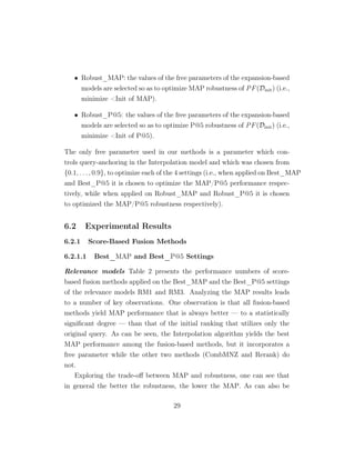 • Robust_MAP: the values of the free parameters of the expansion-based
models are selected so as to optimize MAP robustness of PF(Dinit) (i.e.,
minimize Init of MAP).
• Robust_P@5: the values of the free parameters of the expansion-based
models are selected so as to optimize P@5 robustness of PF(Dinit) (i.e.,
minimize Init of P@5).
The only free parameter used in our methods is a parameter which con-
trols query-anchoring in the Interpolation model and which was chosen from
{0.1, . . . , 0.9}, to optimize each of the 4 settings (i.e., when applied on Best_MAP
and Best_P@5 it is chosen to optimize the MAP/P@5 performance respec-
tively, while when applied on Robust_MAP and Robust_P@5 it is chosen
to optimized the MAP/P@5 robustness respectively).
6.2 Experimental Results
6.2.1 Score-Based Fusion Methods
6.2.1.1 Best_MAP and Best_P@5 Settings
Relevance models Table 2 presents the performance numbers of score-
based fusion methods applied on the Best_MAP and the Best_P@5 settings
of the relevance models RM1 and RM3. Analyzing the MAP results leads
to a number of key observations. One observation is that all fusion-based
methods yield MAP performance that is always better — to a statistically
signiﬁcant degree — than that of the initial ranking that utilizes only the
original query. As can be seen, the Interpolation algorithm yields the best
MAP performance among the fusion-based methods, but it incorporates a
free parameter while the other two methods (CombMNZ and Rerank) do
not.
Exploring the trade-oﬀ between MAP and robustness, one can see that
in general the better the robustness, the lower the MAP. As can also be
29
 