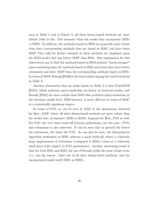 seen in Table 2 and in Figure 2, all three fusion-based methods are more
robust (refer to the Init measure) than the model they incorporate (RM1
or RM3). In addition, the methods based on RM3 are generally more robust
than their corresponding methods that are based on RM1, but have lower
MAP. This calls for further research as these methods are employed upon
the RM3 model that has better MAP than RM1. One explanation for this
observation can be that the methods based on RM3 perform much stronger
query-anchoring than the methods based on RM1 and hance they have better
robustness and lower MAP than the corresponding methods based on RM1.
In terms of MAP, Rerank [RM3] is the most robust among the tested methods
in Table 2.
Another observation that we make based on Table 2 is that CombMNZ
[RM1], which performs query-anchoring via fusion of retrieved results, and
Rerank [RM1] are more robust than RM3 that performs query-anchoring at
the relevance model level. RM3 however, is more eﬀective in terms of MAP,
to a statistically signiﬁcant degree.
In terms of P@5, as can be seen in Table 2, the phenomena observed
for Best_MAP, where all three fusion-based methods are more robust than
the model they incorporate (RM1 or RM3), happens for Best_P@5 as well.
For P@5, the very same trade-oﬀ between performance (in this case - P@5)
and robustness is also observed. It can be seen that in general the better
the robustness, the lower the P@5. As can also be seen, the Interpolation
algorithm performed on RM1 achieves a good trade-oﬀ, where a relatively
large improvement of robustness (compared to RM1) comes at a relatively
small price with respect to P@5 performance. Another interesting result is
that for both RM1 and RM3, the use of Rerank yields the most robust score
(i.e., has the lowest Init) out of all three fusion-based methods, and the
incorporated model itself (RM1 or RM3).
30
 
