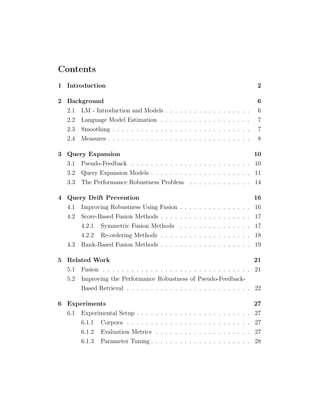 Contents
1 Introduction 2
2 Background 6
2.1 LM - Introduction and Models . . . . . . . . . . . . . . . . . . 6
2.2 Language Model Estimation . . . . . . . . . . . . . . . . . . . 7
2.3 Smoothing . . . . . . . . . . . . . . . . . . . . . . . . . . . . . 7
2.4 Measures . . . . . . . . . . . . . . . . . . . . . . . . . . . . . . 8
3 Query Expansion 10
3.1 Pseudo-Feedback . . . . . . . . . . . . . . . . . . . . . . . . . 10
3.2 Query Expansion Models . . . . . . . . . . . . . . . . . . . . . 11
3.3 The Performance Robustness Problem . . . . . . . . . . . . . 14
4 Query Drift Prevention 16
4.1 Improving Robustness Using Fusion . . . . . . . . . . . . . . . 16
4.2 Score-Based Fusion Methods . . . . . . . . . . . . . . . . . . . 17
4.2.1 Symmetric Fusion Methods . . . . . . . . . . . . . . . 17
4.2.2 Re-ordering Methods . . . . . . . . . . . . . . . . . . . 18
4.3 Rank-Based Fusion Methods . . . . . . . . . . . . . . . . . . . 19
5 Related Work 21
5.1 Fusion . . . . . . . . . . . . . . . . . . . . . . . . . . . . . . . 21
5.2 Improving the Performance Robustness of Pseudo-Feedback-
Based Retrieval . . . . . . . . . . . . . . . . . . . . . . . . . . 22
6 Experiments 27
6.1 Experimental Setup . . . . . . . . . . . . . . . . . . . . . . . . 27
6.1.1 Corpora . . . . . . . . . . . . . . . . . . . . . . . . . . 27
6.1.2 Evaluation Metrics . . . . . . . . . . . . . . . . . . . . 27
6.1.3 Parameter Tuning . . . . . . . . . . . . . . . . . . . . . 28
 