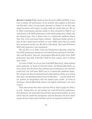 Rocchio’s models While insofar we have focused on RM1 and RM3, we now
turn to analyze the performance of our methods when applied on Rocchio1
and Rocchio3, where (as previously discussed in Chapter 3) the ﬁrst pair
weigh documents with respect to p(d|q), while the second does not. We see
in Table 3 performance patterns similar to those presented in Table 2; one
such pattern is the MAP performance of the initial ranking that utilizes only
the original query, that is always lower to a statistically signiﬁcant degree
than that of all score-based fusion methods. Additional similar pattern is
that all three fusion-based methods are more MAP-robust than the model
they incorporate (in this case, Rocchio1 or Rocchio3). The trade-oﬀ between
MAP and robustness is also maintained.
We can also see in Table 3 that the Interpolation algorithm yields the
best MAP performance among the score-based fusion methods for both Roc-
chio1 and Rocchio3. Moreover, Interpolation [Rocchio1] yields better MAP
performance than that of Rocchio1 itself for most corpora, and it is always
more robust.
In terms of MAP, we can see that CombMNZ [Rocchio1], which perform
query-anchoring via fusion of retrieved results, and Rerank [Rocchio1], are
more robust than Rocchio3, that performs query-anchoring at the relevance
model level, but yield lower MAP score to a statistically signiﬁcant degree.
We can also note that the methods based on Rocchio3 are always more robust
than their corresponding methods based on Rocchio1 — a model which does
not perform an interpolation with the original query model. In terms of
robustness, Rerank [Rocchio3] achieves the highest performance over most
corpora.
Most observations that where made for P@5 in Table 2 apply for Table 3
as well. Among these we can mention the trade-oﬀ between performance
and robustness, the observation that all three fusion-based methods are more
robust than the model they incorporate, and that Rerank is the most robust
among all three fusion-based methods and the incorporated model itself.
33
 