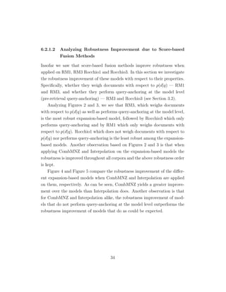 6.2.1.2 Analyzing Robustness Improvement due to Score-based
Fusion Methods
Insofar we saw that score-based fusion methods improve robustness when
applied on RM1, RM3 Rocchio1 and Rocchio3. In this section we investigate
the robustness improvement of these models with respect to their properties.
Speciﬁcally, whether they weigh documents with respect to p(d|q) — RM1
and RM3, and whether they perform query-anchoring at the model level
(pre-retrieval query-anchoring) — RM3 and Rocchio3 (see Section 3.2).
Analyzing Figures 2 and 3, we see that RM3, which weighs documents
with respect to p(d|q) as well as performs query-anchoring at the model level,
is the most robust expansion-based model, followed by Rocchio3 which only
performs query-anchoring and by RM1 which only weighs documents with
respect to p(d|q). Rocchio1 which does not weigh documents with respect to
p(d|q) nor performs query-anchoring is the least robust among the expansion-
based models. Another observation based on Figures 2 and 3 is that when
applying CombMNZ and Interpolation on the expansion-based models the
robustness is improved throughout all corpora and the above robustness order
is kept.
Figure 4 and Figure 5 compare the robustness improvement of the diﬀer-
ent expansion-based models when CombMNZ and Interpolation are applied
on them, respectively. As can be seen, CombMNZ yields a greater improve-
ment over the models than Interpolation does. Another observation is that
for CombMNZ and Interpolation alike, the robustness improvement of mod-
els that do not perform query-anchoring at the model level outperforms the
robustness improvement of models that do as could be expected.
34
 