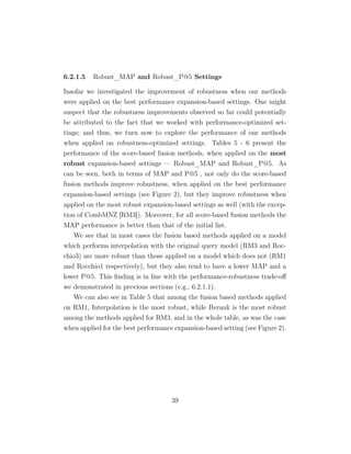 6.2.1.5 Robust_MAP and Robust_P@5 Settings
Insofar we investigated the improvement of robustness when our methods
were applied on the best performance expansion-based settings. One might
suspect that the robustness improvements observed so far could potentially
be attributed to the fact that we worked with performance-optimized set-
tings; and thus, we turn now to explore the performance of our methods
when applied on robustness-optimized settings. Tables 5 - 6 present the
performance of the score-based fusion methods, when applied on the most
robust expansion-based settings — Robust_MAP and Robust_P@5. As
can be seen, both in terms of MAP and P@5 , not only do the score-based
fusion methods improve robustness, when applied on the best performance
expansion-based settings (see Figure 2), but they improve robustness when
applied on the most robust expansion-based settings as well (with the excep-
tion of CombMNZ [RM3]). Moreover, for all score-based fusion methods the
MAP performance is better than that of the initial list.
We see that in most cases the fusion based methods applied on a model
which performs interpolation with the original query model (RM3 and Roc-
chio3) are more robust than those applied on a model which does not (RM1
and Rocchio1 respectively), but they also tend to have a lower MAP and a
lower P@5. This ﬁnding is in line with the performance-robustness trade-oﬀ
we demonstrated in previous sections (e.g., 6.2.1.1).
We can also see in Table 5 that among the fusion based methods applied
on RM1, Interpolation is the most robust, while Rerank is the most robust
among the methods applied for RM3, and in the whole table, as was the case
when applied for the best performance expansion-based setting (see Figure 2).
39
 