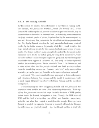 6.2.1.6 Re-ranking Methods
In this section we analyze the performance of the three re-ranking meth-
ods: Rerank, Rev_rerank and Centroid_rerank (see Section 4.2.2). While
CombMNZ and Interpolation, as were examined in previous sections, rely on
co-occurrence of documents in retrieved lists, the re-ranking methods re-order
the (top) retrieved results of one retrieved method by the scores assigned by
another. Rerank and Rev_rerank use the initial list and the expansion-base
list. Speciﬁcally, Rerank re-orders the (top) pseudo-feedback-based retrieval
results by the initial scores of documents, while Rev_rerank re-orders the
(top) initial retrieval results by the pseudo-feedback-based scores of docu-
ments. The former method’s main concept is to anchor the documents in the
expansion-based list to the initial query, by using their initial scores, while
the latter method’s main concept is to prevent query-drift by considering only
documents which appear in the initial list, and using the query expansion
method for re-ordering them. As can be seen in Table 7, the Rerank method
is more robust than the Rev_rerank method, and both are more robust
than the model they incorporate. However, their MAP performance suﬀers
a penalty, as can be expected from the performance-robustness trade-oﬀ.
In terms of P@5, a very small diﬀerence was noted in both performance
and robustness between Rev_rerank and the model it incorporates, while
a much bigger diﬀerence was observed between Rerank and the models it
incorporates.
When examining the eﬀect of applying Rerank and Rev_rerank on the
expansion-based models, we come to an interesting observation. While ap-
plying Rev_rerank on the models keeps the order in terms of MAP perfor-
mance intact, for Rerank the opposite is true. Namely, the MAP score of
RM3 and Rocchio3 is better than that of RM1 and Rocchio1, respectively,
as is the case when Rev_rerank is applied on the models. However, when
Rerank is applied, the opposite behavior is observed, although in this case
the diﬀerences are relatively small — i.e., the Rerank method is relatively
41
 