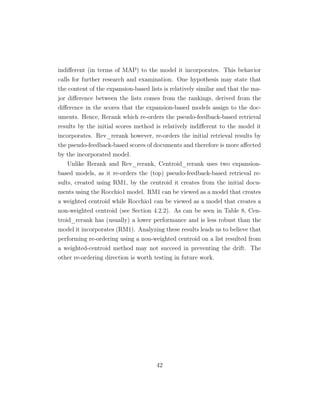 indiﬀerent (in terms of MAP) to the model it incorporates. This behavior
calls for further research and examination. One hypothesis may state that
the content of the expansion-based lists is relatively similar and that the ma-
jor diﬀerence between the lists comes from the rankings, derived from the
diﬀerence in the scores that the expansion-based models assign to the doc-
uments. Hence, Rerank which re-orders the pseudo-feedback-based retrieval
results by the initial scores method is relatively indiﬀerent to the model it
incorporates. Rev_rerank however, re-orders the initial retrieval results by
the pseudo-feedback-based scores of documents and therefore is more aﬀected
by the incorporated model.
Unlike Rerank and Rev_rerank, Centroid_rerank uses two expansion-
based models, as it re-orders the (top) pseudo-feedback-based retrieval re-
sults, created using RM1, by the centroid it creates from the initial docu-
ments using the Rocchio1 model. RM1 can be viewed as a model that creates
a weighted centroid while Rocchio1 can be viewed as a model that creates a
non-weighted centroid (see Section 4.2.2). As can be seen in Table 8, Cen-
troid_rerank has (usually) a lower performance and is less robust than the
model it incorporates (RM1). Analyzing these results leads us to believe that
performing re-ordering using a non-weighted centroid on a list resulted from
a weighted-centroid method may not succeed in preventing the drift. The
other re-ordering direction is worth testing in future work.
42
 