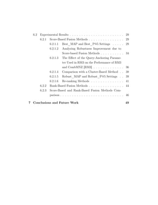 6.2 Experimental Results . . . . . . . . . . . . . . . . . . . . . . . 29
6.2.1 Score-Based Fusion Methods . . . . . . . . . . . . . . . 29
6.2.1.1 Best_MAP and Best_P@5 Settings . . . . . 29
6.2.1.2 Analyzing Robustness Improvement due to
Score-based Fusion Methods . . . . . . . . . . 34
6.2.1.3 The Eﬀect of the Query-Anchoring Parame-
ter Used in RM3 on the Performance of RM3
and CombMNZ [RM3] . . . . . . . . . . . . . 36
6.2.1.4 Comparison with a Cluster-Based Method . . 38
6.2.1.5 Robust_MAP and Robust_P@5 Settings . . 39
6.2.1.6 Re-ranking Methods . . . . . . . . . . . . . . 41
6.2.2 Rank-Based Fusion Methods . . . . . . . . . . . . . . . 44
6.2.3 Score-Based and Rank-Based Fusion Methods Com-
parison . . . . . . . . . . . . . . . . . . . . . . . . . . . 46
7 Conclusions and Future Work 49
 