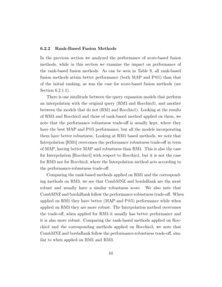 6.2.2 Rank-Based Fusion Methods
In the previous section we analyzed the performance of score-based fusion
methods, while in this section we examine the impact on performance of
the rank-based fusion methods. As can be seen in Table 9, all rank-based
fusion methods attain better performance (both MAP and P@5) than that
of the initial ranking, as was the case for score-based fusion methods (see
Section 6.2.1.1).
There is one similitude between the query expansion models that perform
an interpolation with the original query (RM3 and Rocchio3), and another
between the models that do not (RM1 and Rocchio1). Looking at the results
of RM3 and Rocchio3 and those of rank-based method applied on them, we
note that the performance robustness trade-oﬀ is usually kept, where they
have the best MAP and P@5 performance, but all the models incorporating
them have better robustness. Looking at RM1 based methods, we note that
Interpolation [RM1] overcomes the performance robustness trade-oﬀ in term
of MAP, having better MAP and robustness than RM1. This is also the case
for Interpolation [Rocchio1] with respect to Rocchio1, but it is not the case
for RM3 nor for Rocchio3, where the Interpolation method acts according to
the performance-robustness trade-oﬀ.
Comparing the rank-based methods applied on RM1 and the correspond-
ing methods on RM3, we see that CombMNZ and bordaRank are the most
robust and usually have a similar robustness score. We also note that
CombMNZ and bordaRank follow the performance-robustness trade-oﬀ. When
applied on RM1 they have better (MAP and P@5) performance while when
applied on RM3 they are more robust. The Interpolation method overcomes
the trade-oﬀ, when applied for RM3 it usually has better performance and
it is also more robust. Comparing the rank-based methods applied on Roc-
chio1 and the corresponding methods applied on Rocchio3, we note that
CombMNZ and bordaRank follow the performance-robustness trade-oﬀ, sim-
ilar to when applied on RM1 and RM3.
44
 