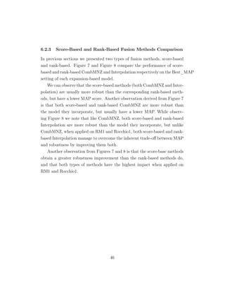 6.2.3 Score-Based and Rank-Based Fusion Methods Comparison
In previous sections we presented two types of fusion methods, score-based
and rank-based. Figure 7 and Figure 8 compare the performance of score-
based and rank-based CombMNZ and Interpolation respectively on the Best_MAP
setting of each expansion-based model.
We can observe that the score-based methods (both CombMNZ and Inter-
polation) are usually more robust than the corresponding rank-based meth-
ods, but have a lower MAP score. Another observation derived from Figure 7
is that both score-based and rank-based CombMNZ are more robust than
the model they incorporate, but usually have a lower MAP. While observ-
ing Figure 8 we note that like CombMNZ, both score-based and rank-based
Interpolation are more robust than the model they incorporate, but unlike
CombMNZ, when applied on RM1 and Rocchio1, both score-based and rank-
based Interpolation manage to overcome the inherent trade-oﬀ between MAP
and robustness by improving them both.
Another observation from Figures 7 and 8 is that the score-base methods
obtain a greater robustness improvement than the rank-based methods do,
and that both types of methods have the highest impact when applied on
RM1 and Rocchio1.
46
 