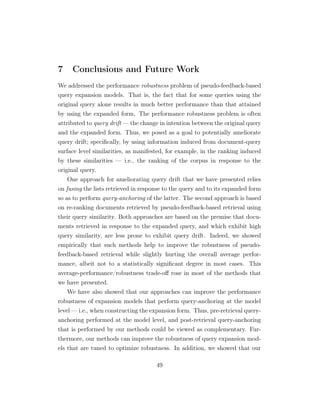 7 Conclusions and Future Work
We addressed the performance robustness problem of pseudo-feedback-based
query expansion models. That is, the fact that for some queries using the
original query alone results in much better performance than that attained
by using the expanded form. The performance robustness problem is often
attributed to query drift — the change in intention between the original query
and the expanded form. Thus, we posed as a goal to potentially ameliorate
query drift; speciﬁcally, by using information induced from document-query
surface level similarities, as manifested, for example, in the ranking induced
by these similarities — i.e., the ranking of the corpus in response to the
original query.
One approach for ameliorating query drift that we have presented relies
on fusing the lists retrieved in response to the query and to its expanded form
so as to perform query-anchoring of the latter. The second approach is based
on re-ranking documents retrieved by pseudo-feedback-based retrieval using
their query similarity. Both approaches are based on the premise that docu-
ments retrieved in response to the expanded query, and which exhibit high
query similarity, are less prone to exhibit query drift. Indeed, we showed
empirically that such methods help to improve the robustness of pseudo-
feedback-based retrieval while slightly hurting the overall average perfor-
mance, albeit not to a statistically signiﬁcant degree in most cases. This
average-performance/robustness trade-oﬀ rose in most of the methods that
we have presented.
We have also showed that our approaches can improve the performance
robustness of expansion models that perform query-anchoring at the model
level — i.e., when constructing the expansion form. Thus, pre-retrieval query-
anchoring performed at the model level, and post-retrieval query-anchoring
that is performed by our methods could be viewed as complementary. Fur-
thermore, our methods can improve the robustness of query expansion mod-
els that are tuned to optimize robustness. In addition, we showed that our
49
 