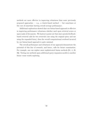 methods are more eﬀective in improving robustness than some previously
proposed approaches — e.g., a cluster-based method — but sometimes at
the cost of somewhat hurting overall average performance.
Additional exploration showed that our fusion-based approach is eﬀective
in improving performance robustness whether used upon retrieval scores or
upon ranks of documents. We hasten to point out that since pseudo-feedback-
based retrieval calls for two retrievals (one using the original query and one
using the expanded form), then the overall computational overhead incurred
by our fusion-based approach is quite minimal.
The overall performance and robustness of our approach demonstrate the
potential of this line of research, and hence, calls for future examination.
For example, one can explore more sophisticated fusion methods [81, 4, 49,
86]. Testing our methods upon additional query-expansion models is another
future venue worth exploring.
50
 