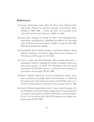 References
[1] Nasreen Abdul-Jaleel, James Allan, W. Bruce Croft, Fernando Diaz,
Leah Larkey, Xiaoyan Li, Marck D. Smucker, and Courtney Wade.
UMASS at TREC 2004 — novelty and hard. In Proceedings of the
Thirteenth Text Retrieval Conference (TREC-13), 2004.
[2] James Allan, Margaret E. Connell, W. Bruce Croft, Fang-Fang Feng,
David Fisher, and Xiaoyan Li. INQUERY and TREC-9. In Proceedings
of the Ninth Text Retrieval Conference (TREC-9), pages 551–562, 2000.
NIST Special Publication 500-249.
[3] Giambattista Amati, Claudio Carpineto, and Giovanni Romano. Query
diﬃculty, robustness, and selective application of query expansion. In
Proceedings of ECIR, pages 127–137, 2004.
[4] Javed A. Aslam and Mark Montague. Bayes optimal metasearch: a
probabilistic model for combining the results of multiple retrieval sys-
tems (poster session). In SIGIR ’00: Proceedings of the 23rd annual
international ACM SIGIR conference on Research and development in
information retrieval, pages 379–381, 2000.
[5] Brian T. Bartell, Garrison W. Cottrell, and Richard K. Belew. Auto-
matic combination of multiple ranked retrieval systems. In SIGIR ’94:
Proceedings of the 17th annual international ACM SIGIR conference on
Research and development in information retrieval, pages 173–181, 1994.
[6] Steven M. Beitzel, Ophir Frieder, Eric C. Jensen, David Grossman, Ab-
dur Chowdhury, and Nazli Goharian. Disproving the fusion hypothesis:
an analysis of data fusion via eﬀective information retrieval strategies.
In SAC ’03: Proceedings of the 2003 ACM symposium on Applied com-
puting, pages 823–827, 2003.
51
 