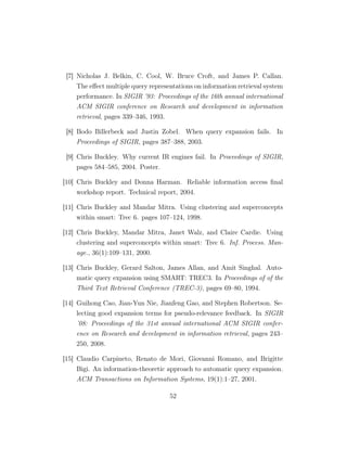 [7] Nicholas J. Belkin, C. Cool, W. Bruce Croft, and James P. Callan.
The eﬀect multiple query representations on information retrieval system
performance. In SIGIR ’93: Proceedings of the 16th annual international
ACM SIGIR conference on Research and development in information
retrieval, pages 339–346, 1993.
[8] Bodo Billerbeck and Justin Zobel. When query expansion fails. In
Proceedings of SIGIR, pages 387–388, 2003.
[9] Chris Buckley. Why current IR engines fail. In Proceedings of SIGIR,
pages 584–585, 2004. Poster.
[10] Chris Buckley and Donna Harman. Reliable information access ﬁnal
workshop report. Technical report, 2004.
[11] Chris Buckley and Mandar Mitra. Using clustering and superconcepts
within smart: Trec 6. pages 107–124, 1998.
[12] Chris Buckley, Mandar Mitra, Janet Walz, and Claire Cardie. Using
clustering and superconcepts within smart: Trec 6. Inf. Process. Man-
age., 36(1):109–131, 2000.
[13] Chris Buckley, Gerard Salton, James Allan, and Amit Singhal. Auto-
matic query expansion using SMART: TREC3. In Proceedings of of the
Third Text Retrieval Conference (TREC-3), pages 69–80, 1994.
[14] Guihong Cao, Jian-Yun Nie, Jianfeng Gao, and Stephen Robertson. Se-
lecting good expansion terms for pseudo-relevance feedback. In SIGIR
’08: Proceedings of the 31st annual international ACM SIGIR confer-
ence on Research and development in information retrieval, pages 243–
250, 2008.
[15] Claudio Carpineto, Renato de Mori, Giovanni Romano, and Brigitte
Bigi. An information-theoretic approach to automatic query expansion.
ACM Transactions on Information Systems, 19(1):1–27, 2001.
52
 