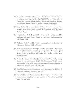 [16] Chen ,S.F. and Goodman,J. An empirical study of smoothing techniques
for language modeling. In Tech.Rep.TR-10-98,Harvard University. in
Chengxiang Zhai and John D. Laﬀerty A Study of Smoothing Methods
for Language Models Applied to Ad Hoc Information Retrieval.
[17] Kevyn Collins-Thompson and Jamie Callan. Estimation and use of un-
certainty in pseudo-relevance feedback. In Proceedings of SIGIR, pages
303–310, 2007.
[18] Margaret Connell, Ao Feng, Giridhar Kumaran, Hema Raghavan, Chi-
rag Shah, and James Allan. UMass at TDT 2004. TDT2004 System
Description, 2004.
[19] W. Bruce Croft. A model of cluster searching based on classiﬁcation.
Information Systems, 5:189–195, 1980.
[20] Steve Cronen-Townsend, Yun Zhou, and W. Bruce Croft. A language
modeling framework for selective query expansion. Technical Report
IR-338, Center for Intelligent Information Retrieval, University of Mas-
sachusetts, 2004.
[21] Padima Das-Gupta and Jeﬀrey Katzer. A study of the overlap among
document representations. In SIGIR ’83: Proceedings of the 6th annual
international ACM SIGIR conference on Research and development in
information retrieval, pages 106–114, 1983.
[22] Jean-Charles de Borda. Memoire sur les eletions au srutin. Histoire de
l’Aademie Royale des Sciences,Paris, 1781.
[23] Fernando Diaz and Donald Metzler. Improving the estimation of rel-
evance models using large external corpora. In Proceedings of SIGIR,
pages 154–161, 2006.
53
 