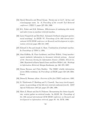 [24] Djoerd Hiemstra and Wessel Kraaij. Twenty-one at trec7: Ad hoc and
cross-language track. In In Proceeding of the seventh Text Retrieval
conference (TREC-7, pages 227–238, 1999.
[25] H.L. Fisher and D.R. Elchesen. Eﬀectiveness of combining title words
and index terms in machine retrieval searches.
[26] Larry Fitzpatrick and Mei Dent. Automatic feedback using past queries:
social searching? In SIGIR ’97: Proceedings of the 20th annual inter-
national ACM SIGIR conference on Research and development in infor-
mation retrieval, pages 306–313, 1997.
[27] Edward A. Fox and Joseph A. Shaw. Combination of multiple searches.
In Proceedings of TREC-2, 1994.
[28] Alan Griﬃths, H. Claire Luckhurst, and Peter Willett. Using interdoc-
ument similarity information in document retrieval systems. Journal
of the American Society for Information Science (JASIS), 37(1):3–11,
1986. Reprinted in Karen Sparck Jones and Peter Willett, eds., Readings
in Information Retrieval, Morgan Kaufmann, pp. 365–373, 1997.
[29] Donna Harman and Chris Buckley. The NRRC reliable information
access (RIA) workshop. In Proceedings of SIGIR, pages 528–529, 2004.
Poster.
[30] Donna K. Harman, editor. Overview of the ﬁrst TREC conference, 1993.
[31] D. Thistlewaite P. Hawking and N. Craswell. Anu/acsys trec-6 experi-
ments. in proceedings of the 6th text retrieval conference(trec-6). NIST
Special Publication 500-240, pages 275–290, 1998.
[32] Marti A. Hearst and Jan O. Pedersen. Reexamining the cluster hypoth-
esis: scatter/gather on retrieval results. In SIGIR ’96: Proceedings of
the 19th annual international ACM SIGIR conference on Research and
development in information retrieval, pages 76—84. ACM, 1996.
54
 
