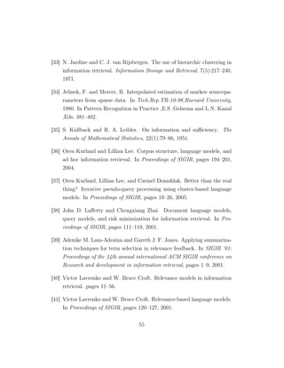 [33] N. Jardine and C. J. van Rijsbergen. The use of hierarchic clustering in
information retrieval. Information Storage and Retrieval, 7(5):217–240,
1971.
[34] Jelinek, F. and Mercer, R. Interpolated estimation of markov sourcepa-
rameters from sparse data. In Tech.Rep.TR-10-98,Harvard University,
1980. In Pattern Recognition in Practice ,E.S .Gelsema and L.N. Kanal
,Eds. 381–402.
[35] S. Kullback and R. A. Leibler. On information and suﬃciency. The
Annals of Mathematical Statistics, 22(1):79–86, 1951.
[36] Oren Kurland and Lillian Lee. Corpus structure, language models, and
ad hoc information retrieval. In Proceedings of SIGIR, pages 194–201,
2004.
[37] Oren Kurland, Lillian Lee, and Carmel Domshlak. Better than the real
thing? Iterative pseudo-query processing using cluster-based language
models. In Proceedings of SIGIR, pages 19–26, 2005.
[38] John D. Laﬀerty and Chengxiang Zhai. Document language models,
query models, and risk minimization for information retrieval. In Pro-
ceedings of SIGIR, pages 111–119, 2001.
[39] Adenike M. Lam-Adesina and Gareth J. F. Jones. Applying summariza-
tion techniques for term selection in relevance feedback. In SIGIR ’01:
Proceedings of the 24th annual international ACM SIGIR conference on
Research and development in information retrieval, pages 1–9, 2001.
[40] Victor Lavrenko and W. Bruce Croft. Relevance models in information
retrieval. pages 11–56.
[41] Victor Lavrenko and W. Bruce Croft. Relevance-based language models.
In Proceedings of SIGIR, pages 120–127, 2001.
55
 