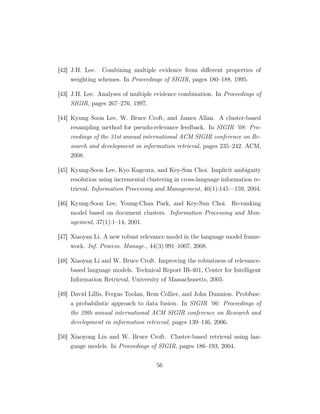 [42] J.H. Lee. Combining multiple evidence from diﬀerent properties of
weighting schemes. In Proceedings of SIGIR, pages 180–188, 1995.
[43] J.H. Lee. Analyses of multiple evidence combination. In Proceedings of
SIGIR, pages 267–276, 1997.
[44] Kyung Soon Lee, W. Bruce Croft, and James Allan. A cluster-based
resampling method for pseudo-relevance feedback. In SIGIR ’08: Pro-
ceedings of the 31st annual international ACM SIGIR conference on Re-
search and development in information retrieval, pages 235–242. ACM,
2008.
[45] Kyung-Soon Lee, Kyo Kageura, and Key-Sun Choi. Implicit ambiguity
resolution using incremental clustering in cross-language information re-
trieval. Information Processing and Management, 40(1):145—159, 2004.
[46] Kyung-Soon Lee, Young-Chan Park, and Key-Sun Choi. Re-ranking
model based on document clusters. Information Processing and Man-
agement, 37(1):1–14, 2001.
[47] Xiaoyan Li. A new robust relevance model in the language model frame-
work. Inf. Process. Manage., 44(3):991–1007, 2008.
[48] Xiaoyan Li and W. Bruce Croft. Improving the robustness of relevance-
based language models. Technical Report IR-401, Center for Intelligent
Information Retrieval, University of Massachusetts, 2005.
[49] David Lillis, Fergus Toolan, Rem Collier, and John Dunnion. Probfuse:
a probabilistic approach to data fusion. In SIGIR ’06: Proceedings of
the 29th annual international ACM SIGIR conference on Research and
development in information retrieval, pages 139–146, 2006.
[50] Xiaoyong Liu and W. Bruce Croft. Cluster-based retrieval using lan-
guage models. In Proceedings of SIGIR, pages 186–193, 2004.
56
 