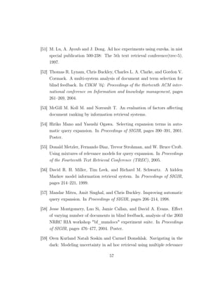 [51] M. Lu, A. Ayoub and J. Dong. Ad hoc experiments using eureka. in nist
special publication 500-238: The 5th text retrieval conference(trec-5).
1997.
[52] Thomas R. Lynam, Chris Buckley, Charles L. A. Clarke, and Gordon V.
Cormack. A multi-system analysis of document and term selection for
blind feedback. In CIKM ’04: Proceedings of the thirteenth ACM inter-
national conference on Information and knowledge management, pages
261–269, 2004.
[53] McGill M. Koll M. and Noreault T. An evaluation of factors aﬀecting
document ranking by information retrieval systems.
[54] Hiriko Mano and Yasushi Ogawa. Selecting expansion terms in auto-
matic query expansion. In Proceedings of SIGIR, pages 390–391, 2001.
Poster.
[55] Donald Metzler, Fernando Diaz, Trevor Strohman, and W. Bruce Croft.
Using mixtures of relevance models for query expansion. In Proceedings
of the Fourteenth Text Retrieval Conference (TREC), 2005.
[56] David R. H. Miller, Tim Leek, and Richard M. Schwartz. A hidden
Markov model information retrieval system. In Proceedings of SIGIR,
pages 214–221, 1999.
[57] Mandar Mitra, Amit Singhal, and Chris Buckley. Improving automatic
query expansion. In Proceedings of SIGIR, pages 206–214, 1998.
[58] Jesse Montgomery, Luo Si, Jamie Callan, and David A. Evans. Eﬀect
of varying number of documents in blind feedback, analysis of the 2003
NRRC RIA workshop bf_numdocs experiment suite. In Proceedings
of SIGIR, pages 476–477, 2004. Poster.
[59] Oren Kurland Natali Soskin and Carmel Domshlak. Navigating in the
dark: Modeling uncertainty in ad hoc retrieval using multiple relevance
57
 