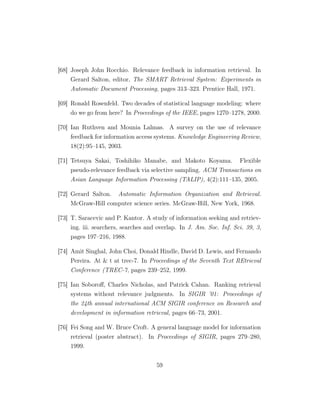 [68] Joseph John Rocchio. Relevance feedback in information retrieval. In
Gerard Salton, editor, The SMART Retrieval System: Experiments in
Automatic Document Processing, pages 313–323. Prentice Hall, 1971.
[69] Ronald Rosenfeld. Two decades of statistical language modeling: where
do we go from here? In Proceedings of the IEEE, pages 1270–1278, 2000.
[70] Ian Ruthven and Mounia Lalmas. A survey on the use of relevance
feedback for information access systems. Knowledge Engineering Review,
18(2):95–145, 2003.
[71] Tetsuya Sakai, Toshihiko Manabe, and Makoto Koyama. Flexible
pseudo-relevance feedback via selective sampling. ACM Transactions on
Asian Language Information Processing (TALIP), 4(2):111–135, 2005.
[72] Gerard Salton. Automatic Information Organization and Retrieval.
McGraw-Hill computer science series. McGraw-Hill, New York, 1968.
[73] T. Saracevic and P. Kantor. A study of information seeking and retriev-
ing. iii. searchers, searches and overlap. In J. Am. Soc. Inf. Sci. 39, 3,
pages 197–216, 1988.
[74] Amit Singhal, John Choi, Donald Hindle, David D. Lewis, and Fernando
Pereira. At  t at trec-7. In Proceedings of the Seventh Text REtrieval
Conference (TREC-7, pages 239–252, 1999.
[75] Ian Soboroﬀ, Charles Nicholas, and Patrick Cahan. Ranking retrieval
systems without relevance judgments. In SIGIR ’01: Proceedings of
the 24th annual international ACM SIGIR conference on Research and
development in information retrieval, pages 66–73, 2001.
[76] Fei Song and W. Bruce Croft. A general language model for information
retrieval (poster abstract). In Proceedings of SIGIR, pages 279–280,
1999.
59
 