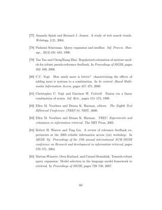 [77] Amanda Spink and Bernard J. Jensen. A study of web search trends.
Webology, 1(2), 2004.
[78] Padmini Srinivasan. Query expansion and medline. Inf. Process. Man-
age., 32(4):431–443, 1996.
[79] Tao Tao and ChengXiang Zhai. Regularized esitmation of mixture mod-
els for robust pseudo-relevance feedback. In Proceedings of SIGIR, pages
162–169, 2006.
[80] C.C. Vogt. How much more is better? characterizing the eﬀects of
adding more ir systems to a combination. In In content -Based Multi-
madia Information Access, pages 457–475, 2000.
[81] Christopher C. Vogt and Garrison W. Cottrell. Fusion via a linear
combination of scores. Inf. Retr., pages 151–173, 1999.
[82] Ellen M. Voorhees and Donna K. Harman, editors. The Eighth Text
REtrieval Conference (TREC-8). NIST, 2000.
[83] Ellen M. Voorhees and Donna K. Harman. TREC: Experiments and
evlautaion in information retrieval. The MIT Press, 2005.
[84] Robert H. Warren and Ting Liu. A review of relevance feedback ex-
periments at the 2003 reliable information access (ria) workshop. In
SIGIR ’04: Proceedings of the 27th annual international ACM SIGIR
conference on Research and development in information retrieval, pages
570–571, 2004.
[85] Mattan Winaver, Oren Kurland, and Carmel Domshlak. Towards robust
query expansion: Model selection in the language model framework to
retrieval. In Proceedings of SIGIR, pages 729–730, 2007.
60
 