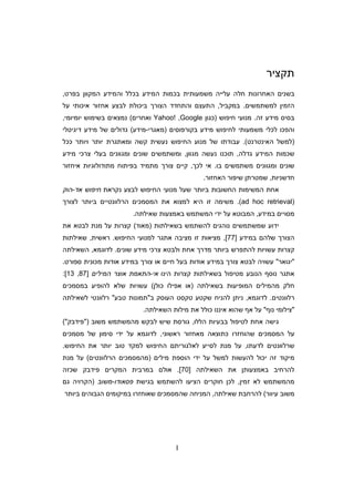 I
‫תקציר‬
‫בכמות‬ ‫משמעותית‬ ‫עלייה‬ ‫חלה‬ ‫האחרונות‬ ‫בשני‬‫בפרט‬ ‫המקוו‬ ‫והמידע‬ ‫בכלל‬ ‫המידע‬,
‫הז‬‫למשתמשי‬ ‫מי‬.‫במקביל‬,‫על‬ ‫איכותי‬ ‫אחזור‬ ‫לבצע‬ ‫ביכולת‬ ‫הצור‬ ‫והתחדד‬ ‫התעצ‬
‫זה‬ ‫מידע‬ ‫בסיס‬.‫חיפוש‬ ‫מנועי‬)‫כגו‬Google,Yahoo!‫ואחרי‬(‫יומיומי‬ ‫בשימוש‬ ‫נמצאי‬,
‫והפכו‬‫בקורפוסי‬ ‫מידע‬ ‫לחיפוש‬ ‫משמעותי‬ ‫לכלי‬)‫מאגרי‬-‫מידע‬(‫דיגיטלי‬ ‫מידע‬ ‫של‬ ‫גדולי‬
)‫האינטרנט‬ ‫למשל‬.(‫החיפוש‬ ‫מנוע‬ ‫של‬ ‫עבודתו‬‫ככל‬ ‫ויותר‬ ‫יותר‬ ‫ומאתגרת‬ ‫קשה‬ ‫נעשית‬
‫גדלה‬ ‫המידע‬ ‫שכמות‬,‫מגוו‬ ‫נעשה‬ ‫תוכנו‬,‫ומ‬‫ש‬‫ת‬‫מידע‬ ‫צרכי‬ ‫בעלי‬ ‫ומגווני‬ ‫שוני‬ ‫משי‬
‫ומ‬ ‫שוני‬‫בו‬ ‫משתמשי‬ ‫גווני‬.‫לכ‬ ‫אי‬,‫קיי‬‫צ‬‫אי‬ ‫מתודולוגיות‬ ‫בפיתוח‬ ‫מתמיד‬ ‫ור‬‫ח‬‫זור‬
‫חדשניות‬,‫האחזור‬ ‫שיפור‬ ‫שמטרת‬.
‫מנועי‬ ‫שעל‬ ‫ביותר‬ ‫החשובות‬ ‫המשימות‬ ‫אחת‬‫ה‬‫נקראת‬ ‫לבצע‬ ‫חיפוש‬‫אד‬ ‫חיפוש‬-‫הוק‬
)ad hoc retrieval(.‫לצור‬ ‫ביותר‬ ‫הרלוונטיי‬ ‫המסמכי‬ ‫את‬ ‫למצוא‬ ‫היא‬ ‫זו‬ ‫משימה‬
‫במידע‬ ‫מסויי‬,‫שאילתה‬ ‫באמצעות‬ ‫המשתמש‬ ‫ידי‬ ‫על‬ ‫המבוטא‬.
‫להשתמש‬ ‫נוהגי‬ ‫שמשתמשי‬ ‫ידוע‬‫בשאילתות‬)‫מאוד‬(‫את‬ ‫לבטא‬ ‫מנת‬ ‫על‬ ‫קצרות‬
‫שלה‬ ‫הצור‬‫ב‬‫מידע‬]77[,‫למנוע‬ ‫אתגר‬ ‫מציבה‬ ‫זו‬ ‫מציאות‬‫י‬‫ה‬‫חיפוש‬.‫ראשית‬,‫שאילתות‬
‫שוני‬ ‫מידע‬ ‫צרכי‬ ‫ולבטא‬ ‫אחת‬ ‫מדר‬ ‫ביותר‬ ‫להתפרש‬ ‫עשויות‬ ‫קצרות‬.‫לדוגמא‬,‫השאילתה‬
‫יגוא‬‫ר‬‫ספורט‬ ‫מכונית‬ ‫אודות‬ ‫במידע‬ ‫צור‬ ‫או‬ ‫חיי‬ ‫בעל‬ ‫אודות‬ ‫במידע‬ ‫צור‬ ‫לבטא‬ ‫עשויה‬.
‫נו‬ ‫אתגר‬‫קצרות‬ ‫בשאילתות‬ ‫מטיפול‬ ‫הנובע‬ ‫ס‬‫הינו‬‫אי‬-‫אוצר‬ ‫התאמת‬‫המילי‬]87,13:[
‫בשאילתה‬ ‫המופיעות‬ ‫מהמילי‬ ‫חלק‬)‫כול‬ ‫אפילו‬ ‫או‬(‫עש‬‫במסמכי‬ ‫להופיע‬ ‫שלא‬ ‫ויות‬
‫רלוונטי‬.‫לדוגמא‬,‫ב‬ ‫העוסק‬ ‫טקסט‬ ‫שקטע‬ ‫להניח‬ ‫נית‬‫תמונות‬‫טבע‬‫לשאילתה‬ ‫רלוונטי‬
‫צילומי‬‫נו‬‫השאילתה‬ ‫מילות‬ ‫את‬ ‫כולל‬ ‫איננו‬ ‫שהוא‬ ‫א‬ ‫על‬.
‫בבעי‬ ‫לטיפול‬ ‫אחת‬ ‫גישה‬‫הללו‬ ‫ות‬,‫מהמשתמש‬ ‫לבקש‬ ‫שיש‬ ‫גורסת‬‫משוב‬)‫פידבק‬(
‫ש‬ ‫המסמכי‬ ‫על‬‫ה‬‫ראשוני‬ ‫מאחזור‬ ‫כתוצאה‬ ‫וחזרו‬,‫מסמ‬ ‫של‬ ‫סימו‬ ‫ידי‬ ‫על‬ ‫לדוגמא‬‫כ‬‫י‬
‫שרלוונט‬‫לדעתו‬ ‫י‬,‫החיפוש‬ ‫את‬ ‫יותר‬ ‫טוב‬ ‫למקד‬ ‫החיפוש‬ ‫לאלגורית‬ ‫לסייע‬ ‫מנת‬ ‫על‬.
‫מילי‬ ‫הוספת‬ ‫ידי‬ ‫על‬ ‫למשל‬ ‫להעשות‬ ‫יכול‬ ‫זה‬ ‫מיקוד‬)‫הרלוונטי‬ ‫מהמסמכי‬(‫מנ‬ ‫על‬‫ת‬
‫באמצעות‬ ‫להרחיב‬‫השאילתה‬ ‫את‬]70.[‫שכזה‬ ‫פידבק‬ ‫המקרי‬ ‫במרבית‬ ‫אול‬
‫זמי‬ ‫לא‬ ‫מהמשתמש‬,‫בגישת‬ ‫להשתמש‬ ‫הציעו‬ ‫חוקרי‬ ‫לכ‬‫פסאודו‬-‫משוב‬)‫ה‬‫ג‬ ‫קרויה‬
‫עיוור‬ ‫משוב‬(‫שאילתה‬ ‫להרחבת‬,‫ביותר‬ ‫הגבוהי‬ ‫במיקומי‬ ‫שאוחזרו‬ ‫שהמסמכי‬ ‫המניחה‬
 