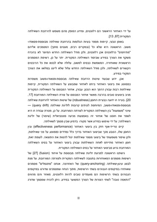 II
‫רלוונטי‬ ‫ה‬ ‫הראשוני‬ ‫האחזור‬ ‫ידי‬ ‫על‬,‫מ‬ ‫המופק‬ ‫ומידע‬‫ה‬‫השאילתה‬ ‫להרחבת‬ ‫משמש‬
‫המקורית‬]87,13[.
‫טבעי‬ ‫באופ‬,‫בעי‬ ‫מספר‬ ‫קיימות‬‫מבוססת‬ ‫שאילתה‬ ‫בהרחבת‬ ‫הגלומות‬ ‫ות‬-‫פסאודו‬-
‫משוב‬.‫כל‬ ‫שלא‬ ‫היא‬ ‫הראשונה‬)‫רבי‬ ‫ובמקרי‬,‫מעטי‬‫מתו‬(‫המסמכי‬‫אליה‬
‫מתיחסי‬‫רלוונטי‬ ‫אכ‬ ‫כרלוונטי‬,‫בהכרח‬ ‫לא‬ ‫המיוצר‬ ‫החדש‬ ‫השאילתה‬ ‫מודל‬ ‫ולכ‬
‫המקורית‬ ‫השאילתה‬ ‫שביסוד‬ ‫במידע‬ ‫הצור‬ ‫את‬ ‫משק‬.‫כ‬ ‫על‬ ‫יתר‬,‫המסמכי‬ ‫רשימת‬
‫שאוחזרה‬ ‫הראשונית‬,‫למשוב‬ ‫כבסיס‬ ‫המשמשת‬,‫עלו‬‫ההיבטי‬ ‫כל‬ ‫את‬ ‫לבטא‬ ‫שלא‬ ‫לה‬
‫לשאילתה‬ ‫הקשורי‬,‫ה‬ ‫מודל‬ ‫ולכ‬‫ש‬‫הצור‬ ‫את‬ ‫במלואו‬ ‫לייצג‬ ‫שלא‬ ‫עלול‬ ‫החדש‬ ‫אילתה‬
‫במידע‬ ‫המקורי‬.
‫אכ‬,‫שאילתה‬ ‫הרחבת‬ ‫שיטות‬ ‫שבעוד‬ ‫ידוע‬‫מבו‬‫סס‬‫ת‬-‫פסאודו‬-‫משפרות‬ ‫משוב‬
‫בממוצע‬‫ביחס‬ ‫האחזור‬ ‫ביצועי‬ ‫את‬‫המקורית‬ ‫השאילתה‬ ‫על‬ ‫שמבוצע‬ ‫לאחזור‬,‫קיימות‬
‫ע‬ ‫רבות‬ ‫שאילתות‬‫הנכו‬ ‫הוא‬ ‫ההפ‬ ‫בור‬;‫עבור‬,‫המקורית‬ ‫השאילתה‬ ‫על‬ ‫המבוסס‬ ‫אחזור‬
‫ביצו‬ ‫מניב‬‫בהרבה‬ ‫טובי‬ ‫עי‬‫המורחבת‬ ‫השאילתה‬ ‫צורת‬ ‫על‬ ‫המבוסס‬ ‫אחזור‬ ‫מאשר‬]17,
20.[‫החוס‬ ‫כבעיית‬ ‫ידועה‬ ‫זו‬ ‫בעייה‬)robustness(‫שי‬ ‫של‬‫שאילתה‬ ‫להרחבת‬ ‫האחזור‬ ‫טות‬
‫מבוססת‬-‫פסאודו‬-‫משוב‬,‫המיוח‬‫ל‬ ‫קרובות‬ ‫לעיתי‬ ‫סת‬‫זליגת‬‫שאילתה‬)query drift(---
‫שינוי‬‫משמעות‬‫המורחבת‬ ‫לצורתה‬ ‫המקורית‬ ‫השאילתה‬ ‫בי‬.‫כ‬ ‫על‬,‫היא‬ ‫זו‬ ‫עבודה‬ ‫מטרת‬
‫פוטנציאלית‬ ‫מניעה‬ ‫באמצעות‬ ‫זה‬ ‫אחזור‬ ‫של‬ ‫חוסנו‬ ‫את‬ ‫לשפר‬)‫ש‬‫יפור‬(‫של‬‫זליגת‬
‫ה‬‫שאילתה‬;‫שי‬ ‫ידי‬ ‫על‬‫מוש‬‫לשאילתה‬ ‫מסמ‬ ‫שבי‬ ‫בדמיו‬ ‫מקורו‬ ‫אשר‬ ‫במידע‬.
‫טרייד‬ ‫קיי‬-‫חזק‬ ‫או‬‫האחזור‬ ‫ביצועי‬ ‫בי‬(effectiveness performance)‫ובי‬
‫שלו‬ ‫החוס‬,‫בדר‬ ‫האחזור‬ ‫שביצועי‬ ‫מכ‬ ‫הנובע‬‫כלל‬‫כ‬ ‫נמדדי‬‫ממוצע‬‫שאילתות‬ ‫פני‬ ‫על‬,
‫ביצועי‬ ‫של‬ ‫משמעותי‬ ‫שיפור‬ ‫ולכ‬‫התוצאה‬ ‫את‬ ‫להטות‬ ‫יכול‬ ‫שאילתות‬ ‫מספר‬.‫זאת‬ ‫לעומת‬,
‫ל‬ ‫מתייחס‬ ‫האחזור‬ ‫חוס‬‫אחוז‬‫השאי‬‫האחזור‬ ‫ביצועי‬ ‫עבור‬ ‫לתות‬‫ע‬‫ל‬‫בסיס‬‫השאילתה‬
‫המו‬‫האחזור‬ ‫מביצועי‬ ‫גרוע‬ ‫רחבת‬‫על‬‫בסיס‬‫המקורית‬ ‫השאילתה‬.
‫על‬ ‫מבוססת‬ ‫שאילתה‬ ‫זליגת‬ ‫למניעת‬ ‫הראשונה‬ ‫גישתנו‬‫איחוד‬(fusion)]27[‫של‬
‫מסמכי‬ ‫רשימות‬‫ה‬‫המורחבת‬ ‫ולצורתה‬ ‫המקורית‬ ‫לשאילתה‬ ‫בתגובה‬ ‫מאוחזרות‬,‫מנת‬ ‫על‬
‫לבצע‬‫עיגו‬-‫שאילתה‬(query-anchoring)‫האחרונה‬ ‫של‬.‫אנחנו‬‫מתגמלי‬‫מסמכי‬
‫הרשימות‬ ‫בשתי‬ ‫הגבוהי‬ ‫במיקומי‬ ‫שאוחזרו‬,‫במיקומי‬ ‫שדורגו‬ ‫שמסמכי‬ ‫הנחה‬ ‫מתו‬
‫רלוונטי‬ ‫להיות‬ ‫טובי‬ ‫מועמדי‬ ‫ה‬ ‫הרשימות‬ ‫בשתי‬ ‫הגבוהי‬,‫מהווי‬ ‫וה‬ ‫מאחר‬
‫טובה‬ ‫התאמה‬‫במידע‬ ‫המשוער‬ ‫הצור‬ ‫של‬ ‫הצורות‬ ‫לשתי‬.‫שדורג‬ ‫שמסמ‬ ‫להניח‬ ‫נית‬
 