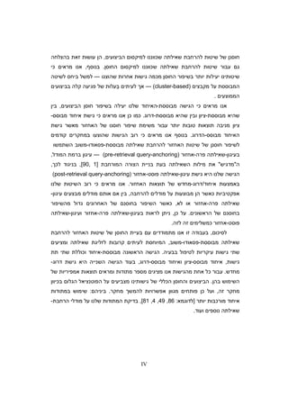 IV
‫ה‬ ‫למיקסו‬ ‫שכווננו‬ ‫שאילתה‬ ‫להרחבת‬ ‫שיטות‬ ‫של‬ ‫חוסנ‬‫ביצועי‬,‫ה‬‫ע‬‫ו‬‫בהצלחה‬ ‫זאת‬ ‫שות‬
‫עבור‬ ‫ג‬‫ה‬ ‫למיקסו‬ ‫שכווננו‬ ‫שאילתה‬ ‫להרחבת‬ ‫שיטות‬‫חוס‬.‫בנו‬‫ס‬,‫כי‬ ‫מראי‬ ‫אנו‬
‫שהוצגו‬ ‫אחרות‬ ‫גישות‬ ‫מכמה‬ ‫החוס‬ ‫בשיפור‬ ‫יותר‬ ‫יעילות‬ ‫שיטותינו‬---‫לשיטה‬ ‫ביחס‬ ‫למשל‬
‫מקבצי‬ ‫על‬ ‫המבוססת‬--- (cluster-based)‫לעיתי‬ ‫א‬ֵ‫בביצועי‬ ‫קלה‬ ‫פגיעה‬ ‫של‬ ‫עלות‬
‫הממוצעי‬.
‫מבוססת‬ ‫הגישה‬ ‫כי‬ ‫מראי‬ ‫אנו‬-‫הביצועי‬ ‫חוס‬ ‫בשיפור‬ ‫יעילה‬ ‫שלנו‬ ‫האיחוד‬,‫בי‬
‫מב‬ ‫שהיא‬‫וססת‬-‫מבוססת‬ ‫שהיא‬ ‫ובי‬ ‫ציו‬-‫דרוג‬.‫כ‬ ‫כמו‬‫כי‬ ‫מראי‬ ‫אנו‬‫מבוסס‬ ‫איחוד‬ ‫גישת‬-
‫מניבה‬ ‫ציו‬‫משימ‬ ‫עבור‬ ‫יותר‬ ‫טובות‬ ‫תוצאות‬‫האחזור‬ ‫של‬ ‫חוסנו‬ ‫שיפור‬ ‫ת‬‫גישת‬ ‫מאשר‬
‫מבוסס‬ ‫האיחוד‬-‫הדרוג‬.‫בנוס‬‫מראי‬ ‫אנו‬‫שהוצ‬ ‫הגישות‬ ‫רוב‬ ‫כי‬‫ע‬‫קודמי‬ ‫במחקרי‬ ‫ו‬
‫שי‬ ‫של‬ ‫חוסנ‬ ‫לשיפור‬‫האחזור‬ ‫טות‬‫מבוססת‬ ‫שאילתה‬ ‫להרחבת‬-‫פסאודו‬-‫משוב‬‫ה‬‫שתמשו‬
‫בעיגו‬-‫שאילתה‬‫פרה‬-‫אחזור‬(pre-retrieval query-anchoring)---‫המודל‬ ‫ברמת‬ ‫עיגו‬,
‫ה‬‫מדגיש‬‫הש‬ ‫מילות‬ ‫את‬‫א‬‫המורחבת‬ ‫הצורה‬ ‫בניית‬ ‫בעת‬ ‫ילתה‬]1,90[,‫לכ‬ ‫בניגוד‬,
‫עיגו‬ ‫גישת‬ ‫היא‬ ‫שלנו‬ ‫הגישה‬-‫פוסט‬ ‫שאילתה‬-‫אחזור‬(post-retrieval query-anchoring)
‫איחוד‬ ‫באמצעות‬/‫דרוג‬-‫תוצאות‬ ‫של‬ ‫מחדש‬‫ה‬‫אחזור‬.‫שלנו‬ ‫השיטות‬ ‫רוב‬ ‫כי‬ ‫מראי‬ ‫אנו‬
‫אפקט‬‫ה‬ ‫כאשר‬ ‫יביות‬‫מבו‬‫להרחבה‬ ‫מודלי‬ ‫על‬ ‫צעות‬,‫א‬ ‫בי‬‫מודלי‬ ‫אות‬‫עיגו‬ ‫מבצעי‬-
‫פרה‬ ‫שאילתה‬-‫לא‬ ‫או‬ ‫אחזור‬,‫מהשיפור‬ ‫גדול‬ ‫האחרוני‬ ‫של‬ ‫בחוסנ‬ ‫השיפור‬ ‫כאשר‬
‫בחוסנ‬‫הראשוני‬ ‫של‬.‫כ‬ ‫על‬,‫בעיגו‬ ‫לראות‬ ‫נית‬-‫פרה‬ ‫שאילתה‬-‫ועיגו‬ ‫אחזור‬-‫שאילתה‬
‫פוסט‬-‫לזה‬ ‫זה‬ ‫כמשלימי‬ ‫אחזור‬.
‫לסיכו‬,‫זו‬ ‫בעבודה‬‫אנו‬‫בעיית‬ ‫ע‬ ‫מתמודדי‬‫שי‬ ‫של‬ ‫החוס‬‫להרחבת‬ ‫האחזור‬ ‫טות‬
‫מבוססת‬ ‫שאילתה‬-‫פסאודו‬-‫משוב‬,‫המיוח‬‫קרובות‬ ‫לעיתי‬ ‫סת‬‫שאילתה‬ ‫לזליגת‬‫ומציעי‬
‫עיקריות‬ ‫גישות‬ ‫שתי‬‫בבעיה‬ ‫לטיפול‬.‫הראשונה‬ ‫הגישה‬‫מבוססת‬-‫תת‬ ‫שתי‬ ‫וכוללת‬ ‫איחוד‬
‫גישות‬,‫מבוסס‬ ‫איחוד‬-‫מבוסס‬ ‫ואיחוד‬ ‫ציו‬-‫דרוג‬,‫גישת‬ ‫היא‬ ‫השנייה‬ ‫הגישה‬ ‫בעוד‬‫דרוג‬-
‫מחדש‬.‫עבור‬‫ומראי‬ ‫מתודות‬ ‫מספר‬ ‫מציגי‬ ‫אנו‬ ‫מהגישות‬ ‫אחת‬ ‫כל‬‫של‬ ‫אמפיריות‬ ‫תוצאות‬
‫בה‬ ‫השימוש‬.‫מצביע‬ ‫גישותינו‬ ‫של‬ ‫הכללי‬ ‫והחוס‬ ‫הביצועי‬‫בכיוו‬ ‫הגלו‬ ‫הפוטנציאל‬ ‫על‬ ‫י‬
‫זה‬ ‫מחקר‬,‫מגוו‬ ‫פותחי‬ ‫כ‬ ‫ועל‬‫מחקר‬ ‫להמש‬ ‫אפשרויות‬.‫ביניה‬:‫שימוש‬‫ב‬‫מתודות‬
‫יותר‬ ‫מורכבות‬ ‫איחוד‬]‫לדוגמא‬:86,49,4,81[,‫הרחבת‬ ‫מודלי‬ ‫על‬ ‫שלנו‬ ‫המתודות‬ ‫בדיקת‬-
‫נוספי‬ ‫שאילתה‬‫ועוד‬.
 