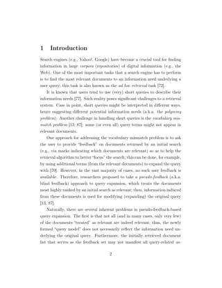 1 Introduction
Search engines (e.g., Yahoo!, Google) have become a crucial tool for ﬁnding
information in large corpora (repositories) of digital information (e.g., the
Web). One of the most important tasks that a search engine has to perform
is to ﬁnd the most relevant documents to an information need underlying a
user query; this task is also known as the ad hoc retrieval task [72].
It is known that users tend to use (very) short queries to describe their
information needs [77]. Such reality poses signiﬁcant challenges to a retrieval
system. Case in point, short queries might be interpreted in diﬀerent ways,
hence suggesting diﬀerent potential information needs (a.k.a. the polysemy
problem). Another challenge in handling short queries is the vocabulary mis-
match problem [13, 87]: some (or even all) query terms might not appear in
relevant documents.
One approach for addressing the vocabulary mismatch problem is to ask
the user to provide “feedback” on documents returned by an initial search
(e.g., via marks indicating which documents are relevant) so as to help the
retrieval algorithm to better “focus” the search; this can be done, for example,
by using additional terms (from the relevant documents) to expand the query
with [70]. However, in the vast majority of cases, no such user feedback is
available. Therefore, researchers proposed to take a pseudo-feedback (a.k.a.
blind feedback) approach to query expansion, which treats the documents
most highly ranked by an initial search as relevant; then, information induced
from these documents is used for modifying (expanding) the original query
[13, 87].
Naturally, there are several inherent problems in pseudo-feedback-based
query expansion. The ﬁrst is that not all (and in many cases, only very few)
of the documents “treated” as relevant are indeed relevant; thus, the newly
formed “query model” does not necessarily reﬂect the information need un-
derlying the original query. Furthermore, the initially retrieved document
list that serves as the feedback set may not manifest all query-related as-
2
 