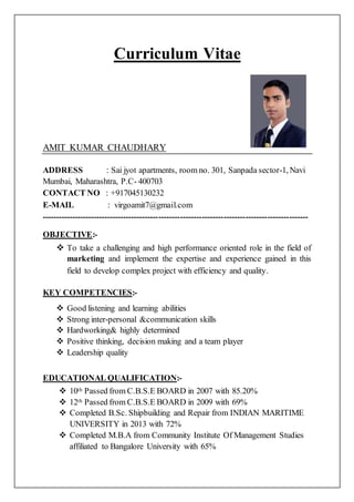 Curriculum Vitae
AMIT KUMAR CHAUDHARY
ADDRESS : Sai jyot apartments, room no. 301, Sanpada sector-1, Navi
Mumbai, Maharashtra, P.C- 400703
CONTACT NO : +917045130232
E-MAIL : virgoamit7@gmail.com
--------------------------------------------------------------------------------------------------
OBJECTIVE:-
 To take a challenging and high performance oriented role in the field of
marketing and implement the expertise and experience gained in this
field to develop complex project with efficiency and quality.
KEY COMPETENCIES:-
 Good listening and learning abilities
 Strong inter-personal &communication skills
 Hardworking& highly determined
 Positive thinking, decision making and a team player
 Leadership quality
EDUCATIONAL QUALIFICATION:-
 10th Passed from C.B.S.E BOARD in 2007 with 85.20%
 12th Passed from C.B.S.E BOARD in 2009 with 69%
 Completed B.Sc. Shipbuilding and Repair from INDIAN MARITIME
UNIVERSITY in 2013 with 72%
 Completed M.B.A from Community Institute Of Management Studies
affiliated to Bangalore University with 65%
 