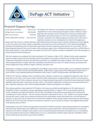 Projected Taxpayer Savings
The DuPage ACT Initiative (Accountability/Consolidation/Transparency) is a
comprehensive County reform program designed to improve efficiency,reduce
duplication and encourage resource sharing across County government and its
independently administered agencies. In 2011, the County Board undertook a
systematic examination of its appointed agencies which provide a wide arrayof
important community services, including but not limited to fire suppression,
sanitary and water services, mosquito abatement, airport administration,housing assistance, election management and street lighting.
To aid in the analysis,the County sought an independent assessment from a local accounting firm. This examination highlighted
challengeswhile pinpointing areas for optimization and intergovernmental cooperation among regional service providers. The two
dozen independent agencies that were the subject of this assessment employ close to 900 persons and account for over$300 million in
public funds annually. A nine month study was initiated in the fall of 2011 and the consultant coordinatedits work with each agency to
evaluate financial results and operations.
After the evaluation was completed, the County launched its ACT Initiative in May of 2012. DuPage County askedits appointed
agencies to adopt strong procurement and ethics policies that emulate County policies, restrict the use of credit cards, disclose
compensation information and ensure that staff salaryand benefits are comparable with market standards. The County also worked
with the appointed bodies to explore functional consolidation ofessential services such as IT, human resources, procurement and
financial applications where feasible to improve efficiency and reduce costs.
Additionally, a transparency portal was established on the DuPageCounty website to increase public access to important information
for each agency, as most received very little publicattention. At the County’s urging, many of the smaller agencies took action to
create websites or post importantmeeting documentation on the County’s website working through a staff appointedliaison.
Under the ACT Initiative, DuPage County overhauled its ethics ordinance to make it more compatible for adoptionby other units of
government in the County. The County created a centralized ethics administration for appointedbodies whereby an external agency
could adopt the County’s ethics ordinance and enter into an intergovernmental agreement for shared enforcement reducing the need for
redundant stand-alone ethics commissions and ethics officers. This efforthas significantly transformed an inconsistent patchwork of
ethics regulations replacing it with a uniform standard thatpublic officials and employees now adhere to.
After making significant strides under the ACT Initiative, the County successfully pursued legislation in 2013authorizing it to
thoughtfully examine consolidation of certain appointed governmental bodies. In August of 2013, GovernorQuinn signed the
County’s landmark consolidation bill (Public Act 98-0126) in the DuPage County Board room providing anew mechanism for
consolidation by County ordinance. This new tool has allowed the County Board to take its ACT Initiative to even greater heights
allowing the County to merge service functions and decrease the overall number ofunits when found to be in the best interest of
taxpayers. To date, the County has taken action to dissolve the Timberlake Estates Sanitary District and the Fairview Fire Protection
District in 2014. The County also initiated an examination of alternative service options for residents in the Highland Hills and Salt
Creek Sanitary Districts in2014.
Implementation of the ACT Initiative has generated a projected $116 million in taxpayer savings through sharedservice assimilation,
joint purchasing, benefit reforms and modifications to procurement policies and practices. Beyond anticipated costs savings and
enhanced service delivery, DuPage County leaders are actively demonstratingincremental but meaningful success in consolidating
units of government on the local level. DuPage hopes to serve as a demonstration model for larger statewide consolidation efforts
aimed at reducing the total number of governments inIllinois.
County Appointed Bodies: $50,311,400
DuPage County Government: $65,500,000
Other Local Partners: $638,000
TOTAL PROJECTED SAVINGS: $116,449,400
DuPage ACT Initiative
 