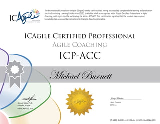 Ahmed Sidky, Ph.D.
Founder, ICAgile
The International Consortium for Agile (ICAgile) hereby certifies that, having successfully completed the learning and evaluation
for this Continuing Learning Certification (CLC), the holder shall be recognized as an ICAgile Certified Professional in Agile
Coaching, with rights to affix and display the letters ICP-ACC. This certification signifies that the student has acquired
knowledge (as assessed by instructors) in the Agile Coaching discipline.
ICAgile Certified Professional
Agile Coaching
ICP-ACC
Michael Burnett
Jenny Tarwater
Jenny Tarwater
ASPE, Inc.
Friday, April 22, 2016
17-4422-9b6061a1-8106-4bc1-b582-c0ea984ac269
 